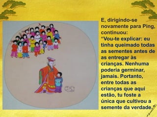 E, dirigindo-se
novamente para Ping,
continuou:
“Vou-te explicar: eu
tinha queimado todas
as sementes antes de
as entregar às
crianças. Nenhuma
poderia germinar,
jamais. Portanto,
entre todas as
crianças que aqui
estão, tu foste a
única que cultivou a
semente da verdade.”
 