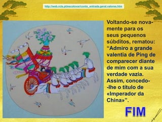 Voltando-se nova-
mente para os
seus pequenos
súbditos, rematou:
“Admiro a grande
valentia de Ping de
comparecer diante
de mim com a sua
verdade vazia.
Assim, concedo-
-lhe o título de
«Imperador da
China»”.
http://web.rcts.pt/escolovar/conto_entrada.geral.valores.htm
 
