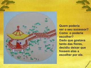 Quem poderia
ser o seu sucessor?
Como o poderia
escolher?
Dado que gostava
tanto das flores,
decidiu deixar que
fossem elas a
escolher por ele.
 