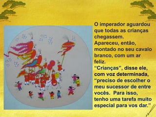 O imperador aguardou
que todas as crianças
chegassem.
Apareceu, então,
montado no seu cavalo
branco, com um ar
feliz.
“Crianças”, disse ele,
com voz determinada,
“preciso de escolher o
meu sucessor de entre
vocês. Para isso,
tenho uma tarefa muito
especial para vos dar.”
 