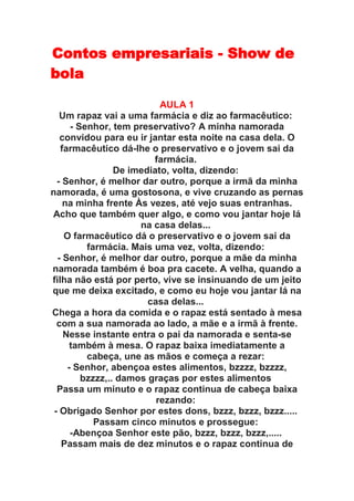 Contos empresariais - Show de
bola

                           AULA 1
   Um rapaz vai a uma farmácia e diz ao farmacêutico:
      - Senhor, tem preservativo? A minha namorada
   convidou para eu ir jantar esta noite na casa dela. O
   farmacêutico dá-lhe o preservativo e o jovem sai da
                         farmácia.
                 De imediato, volta, dizendo:
  - Senhor, é melhor dar outro, porque a irmã da minha
namorada, é uma gostosona, e vive cruzando as pernas
    na minha frente Às vezes, até vejo suas entranhas.
Acho que também quer algo, e como vou jantar hoje lá
                      na casa delas...
    O farmacêutico dá o preservativo e o jovem sai da
          farmácia. Mais uma vez, volta, dizendo:
  - Senhor, é melhor dar outro, porque a mãe da minha
namorada também é boa pra cacete. A velha, quando a
filha não está por perto, vive se insinuando de um jeito
que me deixa excitado, e como eu hoje vou jantar lá na
                        casa delas...
Chega a hora da comida e o rapaz está sentado à mesa
  com a sua namorada ao lado, a mãe e a irmã à frente.
    Nesse instante entra o pai da namorada e senta-se
      também à mesa. O rapaz baixa imediatamente a
          cabeça, une as mãos e começa a rezar:
     - Senhor, abençoa estes alimentos, bzzzz, bzzzz,
         bzzzz,.. damos graças por estes alimentos
  Passa um minuto e o rapaz continua de cabeça baixa
                          rezando:
 - Obrigado Senhor por estes dons, bzzz, bzzz, bzzz.....
            Passam cinco minutos e prossegue:
      -Abençoa Senhor este pão, bzzz, bzzz, bzzz,.....
   Passam mais de dez minutos e o rapaz continua de
 