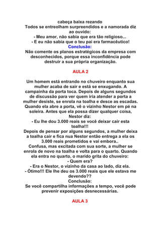 cabeça baixa rezando
Todos se entreolham surpreendidos e a namorada diz
                     ao ouvido:
    - Meu amor, não sabia que era tão religioso...
  - E eu não sabia que o teu pai era farmacêutico!
                     Conclusão:
Não comente os planos estratégicos da empresa com
  desconhecidos, porque essa inconfidência pode
         destruir a sua própria organização.

                        AULA 2

  Um homem está entrando no chuveiro enquanto sua
       mulher acaba de sair e está se enxugando. A
 campainha da porta toca. Depois de alguns segundos
    de discussão para ver quem iria atender a porta a
mulher desiste, se enrola na toalha e desce as escadas.
Quando ela abre a porta, vê o vizinho Nestor em pé na
   soleira. Antes que ela possa dizer qualquer coisa,
                         Nestor diz:
     - Eu lhe dou 3.000 reais se você deixar cair esta
                          toalha!!!
Depois de pensar por alguns segundos, a mulher deixa
  a toalha cair e fica nua Nestor então entrega a ela os
          3.000 reais prometidos e vai embora..
   Confusa, mas excitada com sua sorte, a mulher se
enrola de novo na toalha e volta para o quarto. Quando
     ela entra no quarto, o marido grita do chuveiro:
                        - Quem era?
    - Era o Nestor, o vizinho da casa ao lado, diz ela.
- Ótimo!!! Ele lhe deu os 3.000 reais que ele estava me
                         devendo??
                         Conclusão:
 Se você compartilha informações a tempo, você pode
           prevenir exposições desnecessárias.

                       AULA 3
 