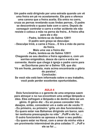 Um padre está dirigindo por uma estrada quando um vê
  uma freira em pé no acostamento. Ele para e oferece
   uma carona que a freira aceita. Ela entra no carro,
cruza as pernas revelando suas lindas pernas.. O padre
  se descontrola e quase bate com o carro. Depois de
  conseguir controlar o carro e evitar acidente ele não
 resiste e coloca a mão na perna da freira.. A freira olha
                       para ele e diz:
            - Padre, lembre-se do Salmo 129!!!
              O padre sem graça se desculpa:
- Desculpe Irmã, a carne é fraca... E tira a mão da perna
                         da freira.
                 Mais uma vez a freira diz:
            - Padre, lembre-se do Salmo 129!!!
 Chegando ao seu destino a freira agradece e, com um
      sorriso enigmático, desce do carro e entra no
 convento. Assim que chega à igreja o padre corre para
       as Escrituras para ler o Salmo 129, que diz:
'Vá em frente, persista, mais acima encontrarás a glória
                        do paraíso'.
                        Conclusão:
 Se você não está bem informado sobre o seu trabalho,
      você pode perder excelentes oportunidades.


                          AULA 4
  Dois funcionários e o gerente de uma empresa saem
para almoçar e na rua encontram uma antiga lâmpada a
óleo. Eles esfregam a lâmpada e de dentro dela sai um
     gênio. O gênio diz: - Eu só posso conceder três
 desejos, então, concederei um a cada um de vocês !!!
- Eu primeiro, eu primeiro.' grita um dos funcionários...
 Eu quero estar nas Bahamas dirigindo um barco, sem
 ter nenhuma preocupação na vida ' ..Pufff e ele foi ....
 O outro funcionário se apressa a fazer o seu pedido:
- Eu quero estar no Havaí, com o amor da minha vida e
um provimento interminável de pina coladas !!! ...Puff e
                       ele se foi ...
 