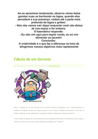 Ao se aproximar lentamente, observa várias belas
    garotas nuas se banhando na lagoa, quando elas
   percebem a sua presença, nadam até a parte mais
               profunda da lagoa e gritam:
 - Nós não vamos sair daqui enquanto você não deixar
               de nos espiar e for embora.
                 O fazendeiro responde:
     - Eu não vim aqui para espiar vocês, eu só vim
                  alimentar os jacarés!
                       Conclusão:
    A criatividade é o que faz a diferença na hora de
     atingirmos nossos objetivos mais rapidamente



Fábula de um Gerente
22 de março de 2008 · Arquivado em Boa Leitura!




Esta é a fábula de um alto Gerente de um grande Empresa. Estressado com o desenvolvimento e

excesso de trabalho, entrou em colapso nervoso e foi ao médico. Relatou ao psiquiatra o seu caso. O

médico, experiente, logo diagnosticou ansiedade, tensão e insegurança. Disse ao paciente:



“O Sr. precisa se afastar por duas semanas da sua atividade profissional. O conveniente é que vá para o

interior, se isole do dia-a-dia e busque algumas atividades que o relaxem.”
 