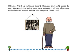 O Senhor Ano já era velhinho e tinha 12 filhos, que eram os 12 meses do
ano. Moravam todos juntos numa casa pequena… só que eles eram
muito diferentes uns dos outros e nem sempre se davam bem!
2
 