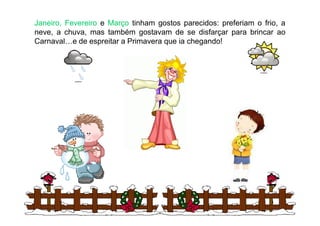 Janeiro,Janeiro, FevereiroFevereiro e MarçoMarço tinham gostos parecidos: preferiam o frio, a
neve, a chuva, mas também gostavam de se disfarçar para brincar ao
Carnaval…e de espreitar a Primavera que ia chegando!
3
 