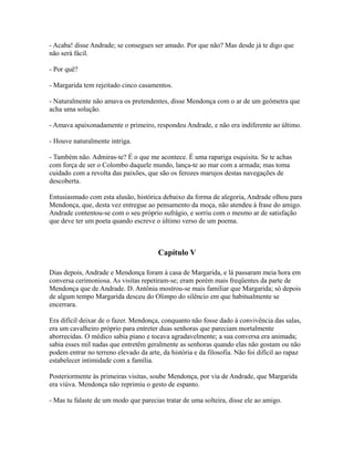 - Acaba! disse Andrade; se consegues ser amado. Por que não? Mas desde já te digo que
não será fácil.
- Por quê?
- Margarida tem rejeitado cinco casamentos.
- Naturalmente não amava os pretendentes, disse Mendonça com o ar de um geômetra que
acha uma solução.
- Amava apaixonadamente o primeiro, respondeu Andrade, e não era indiferente ao último.
- Houve naturalmente intriga.
- Também não. Admiras-te? É o que me acontece. É uma rapariga esquisita. Se te achas
com força de ser o Colombo daquele mundo, lança-te ao mar com a armada; mas toma
cuidado com a revolta das paixões, que são os ferozes marujos destas navegações de
descoberta.
Entusiasmado com esta alusão, histórica debaixo da forma de alegoria, Andrade olhou para
Mendonça, que, desta vez entregue ao pensamento da moça, não atendeu à frase do amigo.
Andrade contentou-se com o seu próprio sufrágio, e sorriu com o mesmo ar de satisfação
que deve ter um poeta quando escreve o último verso de um poema.

Capítulo V
Dias depois, Andrade e Mendonça foram à casa de Margarida, e lá passaram meia hora em
conversa cerimoniosa. As visitas repetiram-se; eram porém mais freqüentes da parte de
Mendonça que de Andrade. D. Antônia mostrou-se mais familiar que Margarida; só depois
de algum tempo Margarida desceu do Olimpo do silêncio em que habitualmente se
encerrara.
Era difícil deixar de o fazer. Mendonça, conquanto não fosse dado à convivência das salas,
era um cavalheiro próprio para entreter duas senhoras que pareciam mortalmente
aborrecidas. O médico sabia piano e tocava agradavelmente; a sua conversa era animada;
sabia esses mil nadas que entretêm geralmente as senhoras quando elas não gostam ou não
podem entrar no terreno elevado da arte, da história e da filosofia. Não foi difícil ao rapaz
estabelecer intimidade com a família.
Posteriormente às primeiras visitas, soube Mendonça, por via de Andrade, que Margarida
era viúva. Mendonça não reprimiu o gesto de espanto.
- Mas tu falaste de um modo que parecias tratar de uma solteira, disse ele ao amigo.

 