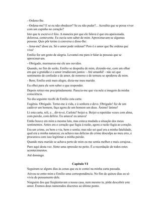 - Ordeno-lhe.
- Ordena-me? E se eu não obedecer? Se eu não puder?... Acredita que se possa viver
com um espinho no coração?
Isto que te escrevo é feio. A maneira por que ele falava é que era apaixonada,
dolorosa, comovente. Eu ouvia sem saber de mim. Aproximavam-se algumas
pessoas. Quis pôr termo à conversa e disse-lhe:
- Ama-me? disse eu. Só o amor pode ordenar? Pois é o amor que lhe ordena que
viva!
Emílio fez um gesto de alegria. Levantei-me para ir falar às pessoas que se
aproximavam.
- Obrigado, murmurou-me ele aos ouvidos.
Quando, no fim do serão, Emílio se despediu de mim, dizendo-me, com um olhar
em que a gratidão e o amor irradiavam juntos: - Até amanhã! - não sei que
sentimento de confusão e de amor, de remorso e de ternura se apoderou de mim.
- Bem; Emílio está mais alegre, dizia-me meu marido.
Eu olhei para ele sem saber o que responder.
Depois retirei-me precipitadamente. Parecia-me que via nele a imagem da minha
consciência.
No dia seguinte recebi de Emílio esta carta:
Eugênia. Obrigado. Torno-me à vida, e à senhora o devo. Obrigado! fez de um
cadáver um homem, faça agora de um homem um deus. Ânimo! ânimo!
Li esta carta, reli, e... dir-to-ei, Carlota? beijei-a. Beijei-a repetidas vezes com alma,
com paixão, com delírio. Eu amava! eu amava!
Então houve em mim a mesma luta, mas estava mudada a situação dos meus
sentimentos. Antes era o coração que fugia à razão, agora a razão fugia ao coração.
Era um crime, eu bem o via, bem o sentia; mas não sei qual era a minha fatalidade,
qual era a minha natureza; eu achava nas delícias do crime desculpa ao meu erro, e
procurava com isso legitimar a minha paixão.
Quando meu marido se achava perto de mim eu me sentia melhor e mais corajosa...
Paro aqui desta vez. Sinto uma opressão no peito. É a recordação de todos estes
acontecimentos.
Até domingo.
Capítulo VI
Seguiram-se alguns dias às cenas que eu te contei na minha carta passada.
Ativou-se entre mim e Emílio uma correspondência. No fim de quinze dias eu só
vivia do pensamento dele.
Ninguém dos que freqüentavam a nossa casa, nem mesmo tu, pôde descobrir este
amor. Éramos dous namorados discretos ao último ponto.

 