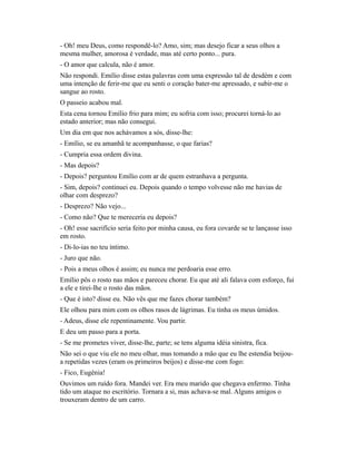 - Oh! meu Deus, como respondê-lo? Amo, sim; mas desejo ficar a seus olhos a
mesma mulher, amorosa é verdade, mas até certo ponto... pura.
- O amor que calcula, não é amor.
Não respondi. Emílio disse estas palavras com uma expressão tal de desdém e com
uma intenção de ferir-me que eu senti o coração bater-me apressado, e subir-me o
sangue ao rosto.
O passeio acabou mal.
Esta cena tornou Emílio frio para mim; eu sofria com isso; procurei torná-lo ao
estado anterior; mas não consegui.
Um dia em que nos achávamos a sós, disse-lhe:
- Emílio, se eu amanhã te acompanhasse, o que farias?
- Cumpria essa ordem divina.
- Mas depois?
- Depois? perguntou Emílio com ar de quem estranhava a pergunta.
- Sim, depois? continuei eu. Depois quando o tempo volvesse não me havias de
olhar com desprezo?
- Desprezo? Não vejo...
- Como não? Que te mereceria eu depois?
- Oh! esse sacrifício seria feito por minha causa, eu fora covarde se te lançasse isso
em rosto.
- Di-lo-ias no teu íntimo.
- Juro que não.
- Pois a meus olhos é assim; eu nunca me perdoaria esse erro.
Emílio pôs o rosto nas mãos e pareceu chorar. Eu que até ali falava com esforço, fui
a ele e tirei-lhe o rosto das mãos.
- Que é isto? disse eu. Não vês que me fazes chorar também?
Ele olhou para mim com os olhos rasos de lágrimas. Eu tinha os meus úmidos.
- Adeus, disse ele repentinamente. Vou partir.
E deu um passo para a porta.
- Se me prometes viver, disse-lhe, parte; se tens alguma idéia sinistra, fica.
Não sei o que viu ele no meu olhar, mas tomando a mão que eu lhe estendia beijoua repetidas vezes (eram os primeiros beijos) e disse-me com fogo:
- Fico, Eugênia!
Ouvimos um ruído fora. Mandei ver. Era meu marido que chegava enfermo. Tinha
tido um ataque no escritório. Tornara a si, mas achava-se mal. Alguns amigos o
trouxeram dentro de um carro.

 