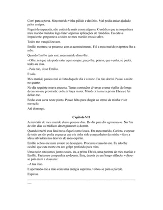 Corri para a porta. Meu marido vinha pálido e desfeito. Mal podia andar ajudado
pelos amigos.
Fiquei desesperada, não cuidei de mais cousa alguma. O médico que acompanhara
meu marido mandou logo fazer algumas aplicações de remédios. Eu estava
impaciente; perguntava a todos se meu marido estava salvo.
Todos me tranqüilizavam.
Emílio mostrou-se pesaroso com o acontecimento. Foi a meu marido e apertou-lhe a
mão.
Quando Emílio quis sair, meu marido disse-lhe:
- Olhe, sei que não pode estar aqui sempre; peço-lhe, porém, que venha, se puder,
todos os dias.
- Pois não, disse Emílio.
E saiu.
Meu marido passou mal o resto daquele dia e a noite. Eu não dormi. Passei a noite
no quarto.
No dia seguinte estava exausta. Tantas comoções diversas e uma vigília tão longa
deixaram-me prostrada: cedia à força maior. Mandei chamar a prima Elvira e fui
deitar-me.
Fecho esta carta neste ponto. Pouco falta para chegar ao termo da minha triste
narração.
Até domingo.
Capítulo VII
A moléstia de meu marido durou poucos dias. De dia para dia agravava-se. No fim
de oito dias os médicos desenganaram o doente.
Quando recebi esta fatal nova fiquei como louca. Era meu marido, Carlota, e apesar
de tudo eu não podia esquecer que ele tinha sido companheiro da minha vida e a
idéia salvadora nos desvios do meu espírito.
Emílio achou-me num estado de desespero. Procurou consolar-me. Eu não lhe
ocultei que esta morte era um golpe profundo para mim.
Uma noite estávamos juntos todos, eu, a prima Elvira, uma parenta de meu marido e
Emílio. Fazíamos companhia ao doente. Este, depois de um longo silêncio, voltouse para mim e disse-me:
- A tua mão.
E apertando-me a mão com uma energia suprema, voltou-se para a parede.
Expirou.
.......................................................................................................................................
.....

 