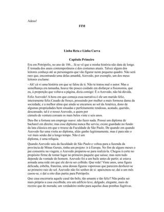 Adeus!
FIM

Linha Reta e Linha Curva
Capítulo Primeiro
Era em Petrópolis, no ano de 186... Já se vê que a minha história não data de longe.
É tomada dos anais contemporâneos e dos costumes atuais. Talvez algum dos
leitores conheça até as personagens que vão figurar neste pequeno quadro. Não será
raro que, encontrando uma delas amanhã, Azevedo, por exemplo, um dos meus
leitores exclame:
- Ah! cá vi uma história em que se falou de ti. Não te tratou mal o autor. Mas a
semelhança era tamanha, houve tão pouco cuidado em disfarçar a fisionomia, que
eu, à proporção que voltava a página, dizia comigo: É o Azevedo, não há dúvida.
Feliz Azevedo! A hora em que começa essa narrativa é ele um marido feliz,
inteiramente feliz.Casado de fresco, possuindo por mulher a mais formosa dama da
sociedade, e a melhor alma que ainda se encarnou ao sol da América, dono de
algumas propriedades bem situadas e perfeitamente rendosas, acatado, querido,
descansado, tal é o nosso Azevedo, a quem por
cúmulo de ventura coroam os mais belos vinte e seis anos.
Deu-lhe a fortuna um emprego suave: não fazer nada. Possui um diploma de
bacharel em direito; mas esse diploma nunca lhe serviu; existe guardado no fundo
da lata clássica em que o trouxe da Faculdade de São Paulo. De quando em quando
Azevedo faz uma visita ao diploma, aliás ganho legitimamente, mas é para não o
ver mais senão daí a longo tempo. Não é um
diploma, é uma relíquia.
Quando Azevedo saiu da faculdade de São Paulo e voltou para a fazenda da
província de Minas Gerais, tinha um projeto: ir à Europa. No fim de alguns meses o
pai consentiu na viagem, e Azevedo preparou-se para realizá-la. Chegou à corte no
propósito firme de tomar lugar no primeiro paquete que saísse; mas nem tudo
depende da vontade do homem. Azevedo foi a um baile antes de partir; aí estava
armada uma rede em que ele devia ser colhido. Que rede! Vinte anos, uma figura
delicada, esbelta, franzina, uma dessas figuras vaporosas que parecem desfazer-se
ao primeiro raio do sol. Azevedo não foi senhor de si: apaixonou-se; daí a um mês
casou-se, e daí a oito dias partiu para Petrópolis.
Que casa encerraria aquele casal tão belo, tão amante e tão feliz? Não podia ser
mais própria a casa escolhida; era um edifício leve, delgado, elegante, mais de
recreio que de morada; um verdadeiro ninho para aquelas duas pombas fugitivas.

 