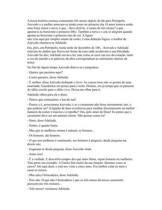 A nossa história começa exatamente três meses depois da ida para Petrópolis.
Azevedo e a mulher amavam-se ainda como no primeiro dia. O amor tomava então
uma força maior e nova; é que... devo dizê-lo, ó casais de três meses? é que
apontava no horizonte o primeiro filho. Também a terra e o céu se alegram quando
aponta no horizonte o primeiro raio do sol. A figura
não vem aqui por simples ornato de estilo; é uma dedução lógica: a mulher de
Azevedo chamava-se Adelaide.
Era, pois, em Petrópolis, numa tarde de dezembro de 186... Azevedo e Adelaide
estavam no jardim que ficava em frente da casa onde ocultavam a sua felicidade.
Azevedo lia alto; Adelaide ouvia-o ler, mas como se ouve um eco do coração, tanto
a voz do marido e as palavras da obra correspondiam ao sentimento interior da
moça.
No fim de algum tempo Azevedo deteve-se e perguntou:
- Queres que paremos aqui?
- Como quiseres, disse Adelaide.
- É melhor, disse Azevedo fechando o livro. As cousas boas não se gozam de uma
assentada. Guardemos um pouco para a noite. Demais, era já tempo que eu passasse
do idílio escrito para o idílio vivo. Deixa-me olhar para ti.
Adelaide olhou para ele e disse:
- Parece que começamos a lua-de-mel.
- Parece e é, acrescentou Azevedo; e se o casamento não fosse eternamente isto, o
que poderia ser? A ligação de duas existências para meditar discretamente na melhor
maneira de comer o maxixe e o repolho? Ora, pelo amor de Deus! Eu penso que o
casamento deve ser um namoro eterno. Não pensas como eu?
- Sinto, disse Adelaide.
- Sentes, é quanto basta.
- Mas que as mulheres sintam é natural; os homens...
- Os homens, são homens.
- O que nas mulheres é sentimento, nos homens é pieguice; desde pequena me
dizem isto.
- Enganam-te desde pequena, disse Azevedo rindo.
- Antes isso!
- É a verdade. E desconfia sempre dos que mais falam, sejam homens ou mulheres.
Tens perto um exemplo. A Emília fala muito da sua isenção. Quantas vezes se
casou? Até aqui duas, e está nos vinte e cinco anos. Era melhor calar-se mais e
casar-se menos.
- Mas nela é brincadeira, disse Adelaide.
- Pois não. O que não é brincadeira é que os três meses do nosso casamento
parecem-me três minutos...
- Três meses! exclamou Adelaide.

 
