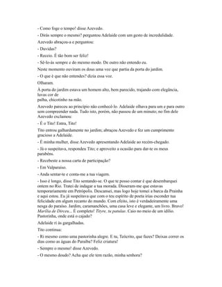- Como foge o tempo! disse Azevedo.
- Dirás sempre o mesmo? perguntou Adelaide com um gesto de incredulidade.
Azevedo abraçou-a e perguntou:
- Duvidas?
- Receio. É tão bom ser feliz!
- Sê-lo-ás sempre e do mesmo modo. De outro não entendo eu.
Neste momento ouviram os dous uma voz que partia da porta do jardim.
- O que é que não entendes? dizia essa voz.
Olharam.
À porta do jardim estava um homem alto, bem parecido, trajando com elegância,
luvas cor de
palha, chicotinho na mão.
Azevedo pareceu ao princípio não conhecê-lo. Adelaide olhava para um e para outro
sem compreender nada. Tudo isto, porém, não passou de um minuto; no fim dele
Azevedo exclamou:
- É o Tito! Entra, Tito!
Tito entrou galhardamente no jardim; abraçou Azevedo e fez um cumprimento
gracioso a Adelaide.
- É minha mulher, disse Azevedo apresentando Adelaide ao recém-chegado.
- Já o suspeitava, respondeu Tito; e aproveito a ocasião para dar-te os meus
parabéns.
- Recebeste a nossa carta de participação?
- Em Valparaíso.
- Anda sentar-te e conta-me a tua viagem.
- Isso é longo, disse Tito sentando-se. O que te posso contar é que desembarquei
ontem no Rio. Tratei de indagar a tua morada. Disseram-me que estavas
temporariamente em Petrópolis. Descansei, mas logo hoje tomei a barca da Prainha
e aqui estou. Eu já suspeitava que com o teu espírito de poeta irias esconder tua
felicidade em algum recanto do mundo. Com efeito, isto é verdadeiramente uma
nesga do paraíso. Jardim, caramanchões, uma casa leve e elegante, um livro. Bravo!
Marília de Dirceu... É completo! Tityre, tu patulae. Caio no meio de um idílio.
Pastorinha, onde está o cajado?
Adelaide ri às gargalhadas.
Tito continua:
- Ri mesmo como uma pastorinha alegre. E tu, Teócrito, que fazes? Deixas correr os
dias como as águas do Paraíba? Feliz criatura!
- Sempre o mesmo! disse Azevedo.
- O mesmo doudo? Acha que ele tem razão, minha senhora?

 