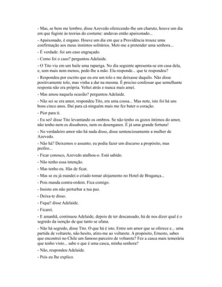 - Mas, se bem me lembro, disse Azevedo oferecendo-lhe um charuto, houve um dia
em que fugiste às teorias do costume: andavas então apaixonado...
- Apaixonado, é engano. Houve um dia em que a Providência trouxe uma
confirmação aos meus instintos solitários. Meti-me a pretender uma senhora...
- É verdade: foi um caso engraçado.
- Como foi o caso? perguntou Adelaide.
- O Tito viu em um baile uma rapariga. No dia seguinte apresenta-se em casa dela,
e, sem mais nem menos, pede-lhe a mão. Ela responde... que te respondeu?
- Respondeu por escrito que eu era um tolo e me deixasse daquilo. Não disse
positivamente tolo, mas vinha a dar na mesma. É preciso confessar que semelhante
resposta não era própria. Voltei atrás e nunca mais amei.
- Mas amou naquela ocasião? perguntou Adelaide.
- Não sei se era amor, respondeu Tito, era uma cousa... Mas note, isto foi há uns
bons cinco anos. Daí para cá ninguém mais me fez bater o coração.
- Pior para ti.
- Eu sei! disse Tito levantando os ombros. Se não tenho os gozos íntimos do amor,
não tenho nem os dissabores, nem os desenganos. É já uma grande fortuna!
- No verdadeiro amor não há nada disso, disse sentenciosamente a mulher de
Azevedo.
- Não há? Deixemos o assunto; eu podia fazer um discurso a propósito, mas
prefiro...
- Ficar conosco, Azevedo atalhou-o. Está sabido.
- Não tenho essa intenção.
- Mas tenho eu. Hás de ficar.
- Mas se eu já mandei o criado tomar alojamento no Hotel de Bragança...
- Pois manda contra-ordem. Fica comigo.
- Insisto em não perturbar a tua paz.
- Deixa-te disso.
- Fique! disse Adelaide.
- Ficarei.
- E amanhã, continuou Adelaide, depois de ter descansado, há de nos dizer qual é o
segredo da isenção de que tanto se ufana.
- Não há segredo, disse Tito. O que há é isto. Entre um amor que se oferece e... uma
partida de voltarete, não hesito, atiro-me ao voltarete. A propósito, Ernesto, sabes
que encontrei no Chile um famoso parceiro de voltarete? Fez a casca mais temerária
que tenho visto... sabe o que é uma casca, minha senhora?
- Não, respondeu Adelaide.
- Pois eu lhe explico.

 