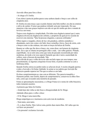 Azevedo olhou para fora e disse:
- Aí chega a D. Emília.
Com efeito à porta do jardim parava uma senhora dando o braço a um velho de
cinqüenta anos.
D. Emília era uma moça a que se pode chamar uma bela mulher; era alta na estatura
e altiva de caráter. O amor que pudesse infundir seria por imposição. De suas
maneiras e das suas graças inspirava um não sei que de rainha que dava vontade de
levá-la a um trono.
Trajava com elegância e simplicidade. Ela tinha essa elegância natural que é outra
elegância diversa da elegância dos enfeites, a propósito da qual já tive ocasião de
escrever esta máxima: "Que há pessoas elegantes, e pessoas enfeitadas."
Olhos negros e rasgados, cheios de luz e de grandeza, cabelos castanhos e
abundantes, nariz reto como o de Safo, boca vermelha e breve, faces de cetim, colo
e braços como os das estátuas, tais eram os traços da beleza de Emília.
Quanto ao velho que lhe dava o braço, era, como disse, um homem de cinqüenta
anos. Era o que se chama em português chão e rude, - um velho gaiteiro. Pintado,
espartilhado, via-se nele uma como que ruína do passado reconstruída por mãos
modernas, de modo a ter esse aspecto bastardo que não é nem a austeridade da
velhice, nem a frescura da mocidade. Não
havia dúvida de que o velho devia ter sido um belo rapaz em seus tempos; mas
presentemente, se algumas conquistas tivesse feito, só podia contentar-se com a
lembrança delas.
Quando Emília entrou no jardim todos se achavam de pé. A recém-chegada apertou
a mão a Azevedo e foi beijar Adelaide. Ia sentar-se na cadeira que Azevedo lhe
oferecera quando reparou em Tito que se achava a um lado.
Os dous cumprimentaram-se, mas com ar diferente. Tito parecia tranqüilo e
friamente polido; mas Emília, depois de cumprimentá-lo, conservou os olhos fitos
nele, como que avocando uma memória do passado.
Feitas as apresentações necessárias, e a Diogo Franco (é o nome do velho braceiro),
todos tomaram assentos.
A primeira que falou foi Emília:
- Ainda hoje não vinha se não fosse a obsequiosidade do Sr. Diogo.
Adelaide olhou para o velho e disse:
- O Sr. Diogo é uma maravilha.
Diogo empertigou-se e murmurou com certo tom de modéstia:
- Nem tanto, nem tanto.
- É, é, disse Emília. Não é talvez uma, porém duas maravilhas. Ah! sabes que me
vai fazer um presente?
- Um presente! exclamou Azevedo.

 
