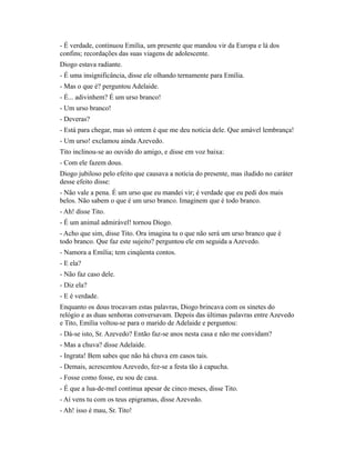 - É verdade, continuou Emília, um presente que mandou vir da Europa e lá dos
confins; recordações das suas viagens de adolescente.
Diogo estava radiante.
- É uma insignificância, disse ele olhando ternamente para Emília.
- Mas o que é? perguntou Adelaide.
- É... adivinhem? É um urso branco!
- Um urso branco!
- Deveras?
- Está para chegar, mas só ontem é que me deu notícia dele. Que amável lembrança!
- Um urso! exclamou ainda Azevedo.
Tito inclinou-se ao ouvido do amigo, e disse em voz baixa:
- Com ele fazem dous.
Diogo jubiloso pelo efeito que causava a notícia do presente, mas iludido no caráter
desse efeito disse:
- Não vale a pena. É um urso que eu mandei vir; é verdade que eu pedi dos mais
belos. Não sabem o que é um urso branco. Imaginem que é todo branco.
- Ah! disse Tito.
- É um animal admirável! tornou Diogo.
- Acho que sim, disse Tito. Ora imagina tu o que não será um urso branco que é
todo branco. Que faz este sujeito? perguntou ele em seguida a Azevedo.
- Namora a Emília; tem cinqüenta contos.
- E ela?
- Não faz caso dele.
- Diz ela?
- E é verdade.
Enquanto os dous trocavam estas palavras, Diogo brincava com os sinetes do
relógio e as duas senhoras conversavam. Depois das últimas palavras entre Azevedo
e Tito, Emília voltou-se para o marido de Adelaide e perguntou:
- Dá-se isto, Sr. Azevedo? Então faz-se anos nesta casa e não me convidam?
- Mas a chuva? disse Adelaide.
- Ingrata! Bem sabes que não há chuva em casos tais.
- Demais, acrescentou Azevedo, fez-se a festa tão à capucha.
- Fosse como fosse, eu sou de casa.
- É que a lua-de-mel continua apesar de cinco meses, disse Tito.
- Aí vens tu com os teus epigramas, disse Azevedo.
- Ah! isso é mau, Sr. Tito!

 