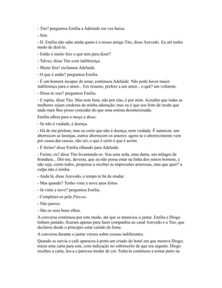 - Tito? perguntou Emília a Adelaide em voz baixa.
- Sim.
- D. Emília não sabe ainda quem é o nosso amigo Tito, disse Azevedo. Eu até tenho
medo de dizê-lo.
- Então é muito feio o que tem para dizer?
- Talvez, disse Tito com indiferença.
- Muito feio! exclamou Adelaide.
- O que é então? perguntou Emília.
- É um homem incapaz de amar, continuou Adelaide. Não pode haver maior
indiferença para o amor... Em resumo, prefere a um amor... o quê? um voltarete.
- Disse-te isso? perguntou Emília.
- E repito, disse Tito. Mas note bem, não por elas, é por mim. Acredito que todas as
mulheres sejam credoras da minha adoração; mas eu é que sou feito de modo que
nada mais lhes posso conceder do que uma estima desinteressada.
Emília olhou para o moço e disse:
- Se não é vaidade, é doença.
- Há de me perdoar, mas eu creio que não é doença, nem vaidade. É natureza: uns
aborrecem as laranjas, outros aborrecem os amores: agora se o aborrecimento vem
por causa das cascas, não sei; o que é certo é que é assim.
- É ferino! disse Emília olhando para Adelaide.
- Ferino, eu? disse Tito levantando-se. Sou uma seda, uma dama, um milagre de
brandura... Dói-me, deveras, que eu não possa estar na linha dos outros homens, e
não seja, como todos, propenso a receber as impressões amorosas, mas que quer? a
culpa não é minha.
- Anda lá, disse Azevedo, o tempo te há de mudar.
- Mas quando? Tenho vinte e nove anos feitos.
- Já vinte e nove? perguntou Emília.
- Completei-os pela Páscoa.
- Não parece.
- São os seus bons olhos.
A conversa continuou por este modo, até que se anunciou o jantar. Emília e Diogo
tinham jantado, ficaram apenas para fazer companhia ao casal Azevedo e a Tito, que
declarou desde o princípio estar caindo de fome.
A conversa durante o jantar versou sobre cousas indiferentes.
Quando se servia o café apareceu à porta um criado do hotel em que morava Diogo;
trazia uma carta para este, com indicação no sobrescrito de que era urgente. Diogo
recebeu a carta, leu-a e pareceu mudar de cor. Todavia continuou a tomar parte na

 