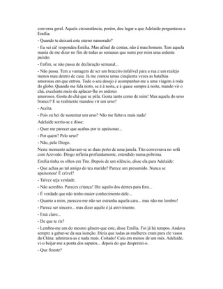 conversa geral. Aquela circunstância, porém, deu lugar a que Adelaide perguntasse a
Emília:
- Quando te deixará este eterno namorado?
- Eu sei cá! respondeu Emília. Mas afinal de contas, não é mau homem. Tem aquela
mania de me dizer no fim de todas as semanas que nutre por mim uma ardente
paixão.
- Enfim, se não passa de declaração semanal...
- Não passa. Tem a vantagem de ser um braceiro infalível para a rua e um realejo
menos mau dentro de casa. Já me contou umas cinqüenta vezes as batalhas
amorosas em que entrou. Todo o seu desejo é acompanhar-me a uma viagem à roda
do globo. Quando me fala nisto, se é à noite, e é quase sempre à noite, mando vir o
chá, excelente meio de aplacar-lhe os ardores
amorosos. Gosta do chá que se péla. Gosta tanto como de mim! Mas aquela do urso
branco? E se realmente mandou vir um urso?
- Aceita.
- Pois eu hei de sustentar um urso? Não me faltava mais nada!
Adelaide sorriu-se e disse:
- Quer me parecer que acabas por te apaixonar...
- Por quem? Pelo urso?
- Não, pelo Diogo.
Neste momento achavam-se as duas perto de uma janela. Tito conversava no sofá
com Azevedo. Diogo refletia profundamente, estendido numa poltrona.
Emília tinha os olhos em Tito. Depois de um silêncio, disse ela para Adelaide:
- Que achas ao tal amigo do teu marido? Parece um presumido. Nunca se
apaixonou! É crível?
- Talvez seja verdade.
- Não acredito. Pareces criança! Diz aquilo dos dentes para fora...
- É verdade que não tenho maior conhecimento dele...
- Quanto a mim, pareceu-me não ser estranha aquela cara... mas não me lembro!
- Parece ser sincero... mas dizer aquilo é já atrevimento.
- Está claro...
- De que te ris?
- Lembra-me um do mesmo gênero que este, disse Emília. Foi já há tempos. Andava
sempre a gabar-se da sua isenção. Dizia que todas as mulheres eram para ele vasos
da China: admirava-as e nada mais. Coitado! Caiu em menos de um mês. Adelaide,
vi-o beijar-me a ponta dos sapatos... depois do que desprezei-o.
- Que fizeste?

 