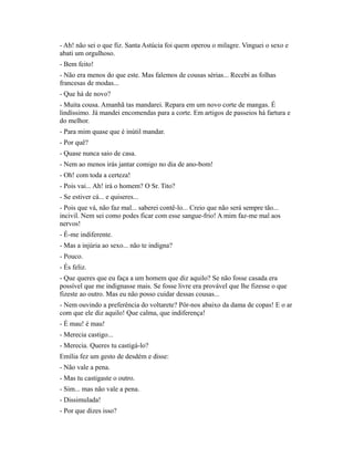 - Ah! não sei o que fiz. Santa Astúcia foi quem operou o milagre. Vinguei o sexo e
abati um orgulhoso.
- Bem feito!
- Não era menos do que este. Mas falemos de cousas sérias... Recebi as folhas
francesas de modas...
- Que há de novo?
- Muita cousa. Amanhã tas mandarei. Repara em um novo corte de mangas. É
lindíssimo. Já mandei encomendas para a corte. Em artigos de passeios há fartura e
do melhor.
- Para mim quase que é inútil mandar.
- Por quê?
- Quase nunca saio de casa.
- Nem ao menos irás jantar comigo no dia de ano-bom!
- Oh! com toda a certeza!
- Pois vai... Ah! irá o homem? O Sr. Tito?
- Se estiver cá... e quiseres...
- Pois que vá, não faz mal... saberei contê-lo... Creio que não será sempre tão...
incivil. Nem sei como podes ficar com esse sangue-frio! A mim faz-me mal aos
nervos!
- É-me indiferente.
- Mas a injúria ao sexo... não te indigna?
- Pouco.
- És feliz.
- Que queres que eu faça a um homem que diz aquilo? Se não fosse casada era
possível que me indignasse mais. Se fosse livre era provável que lhe fizesse o que
fizeste ao outro. Mas eu não posso cuidar dessas cousas...
- Nem ouvindo a preferência do voltarete? Pôr-nos abaixo da dama de copas! E o ar
com que ele diz aquilo! Que calma, que indiferença!
- É mau! é mau!
- Merecia castigo...
- Merecia. Queres tu castigá-lo?
Emília fez um gesto de desdém e disse:
- Não vale a pena.
- Mas tu castigaste o outro.
- Sim... mas não vale a pena.
- Dissimulada!
- Por que dizes isso?

 
