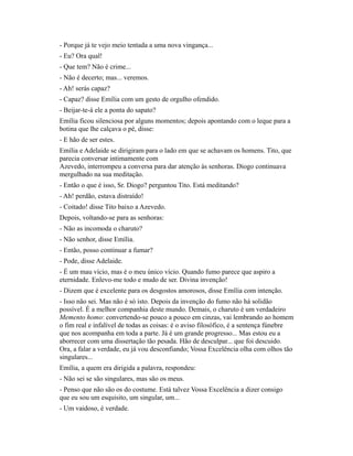 - Porque já te vejo meio tentada a uma nova vingança...
- Eu? Ora qual!
- Que tem? Não é crime...
- Não é decerto; mas... veremos.
- Ah! serás capaz?
- Capaz? disse Emília com um gesto de orgulho ofendido.
- Beijar-te-á ele a ponta do sapato?
Emília ficou silenciosa por alguns momentos; depois apontando com o leque para a
botina que lhe calçava o pé, disse:
- E hão de ser estes.
Emília e Adelaide se dirigiram para o lado em que se achavam os homens. Tito, que
parecia conversar intimamente com
Azevedo, interrompeu a conversa para dar atenção às senhoras. Diogo continuava
mergulhado na sua meditação.
- Então o que é isso, Sr. Diogo? perguntou Tito. Está meditando?
- Ah! perdão, estava distraído!
- Coitado! disse Tito baixo a Azevedo.
Depois, voltando-se para as senhoras:
- Não as incomoda o charuto?
- Não senhor, disse Emília.
- Então, posso continuar a fumar?
- Pode, disse Adelaide.
- É um mau vício, mas é o meu único vício. Quando fumo parece que aspiro a
eternidade. Enlevo-me todo e mudo de ser. Divina invenção!
- Dizem que é excelente para os desgostos amorosos, disse Emília com intenção.
- Isso não sei. Mas não é só isto. Depois da invenção do fumo não há solidão
possível. É a melhor companhia deste mundo. Demais, o charuto é um verdadeiro
Memento homo: convertendo-se pouco a pouco em cinzas, vai lembrando ao homem
o fim real e infalível de todas as coisas: é o aviso filosófico, é a sentença fúnebre
que nos acompanha em toda a parte. Já é um grande progresso... Mas estou eu a
aborrecer com uma dissertação tão pesada. Hão de desculpar... que foi descuido.
Ora, a falar a verdade, eu já vou desconfiando; Vossa Excelência olha com olhos tão
singulares...
Emília, a quem era dirigida a palavra, respondeu:
- Não sei se são singulares, mas são os meus.
- Penso que não são os do costume. Está talvez Vossa Excelência a dizer consigo
que eu sou um esquisito, um singular, um...
- Um vaidoso, é verdade.

 