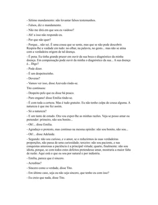 - Sétimo mandamento: não levantar falsos testemunhos.
- Falsos, diz o mandamento.
- Não me dirá em que sou eu vaidoso?
- Ah! a isso não respondo eu.
- Por que não quer?
- Porque... não sei. É uma cousa que se sente, mas que se não pode descobrir.
Respira-lhe a vaidade em tudo: no olhar, na palavra, no gesto... mas não se atina
com a verdadeira origem de tal doença.
- É pena. Eu tinha grande prazer em ouvir da sua boca o diagnóstico da minha
doença. Em compensação pode ouvir da minha o diagnóstico da sua... A sua doença
é... Digo?
- Pode dizer.
- É um despeitozinho.
- Deveras?
- Vamos ver isso, disse Azevedo rindo-se.
Tito continuou:
- Despeito pelo que eu disse há pouco.
- Puro engano! disse Emília rindo-se.
- É com toda a certeza. Mas é tudo gratuito. Eu não tenho culpa de cousa alguma. A
natureza é que me fez assim.
- Só a natureza?
- E um tanto de estudo. Ora vou expor-lhe as minhas razões. Veja se posso amar ou
pretender: primeiro, não sou bonito...
- Oh!... disse Emília.
- Agradeço o protesto, mas continuo na mesma opinião: não sou bonito, não sou...
- Oh!... disse Adelaide.
- Segundo: não sou curioso, e o amor, se o reduzirmos às suas verdadeiras
proporções, não passa de uma curiosidade; terceiro: não sou paciente, e nas
conquistas amorosas a paciência é a principal virtude; quarto, finalmente: não sou
idiota, porque, se com todos estes defeitos pretendesse amar, mostraria a maior falta
de razão. Aqui está o que eu sou por natural e por indústria.
- Emília, parece que é sincero.
- Acreditas?
- Sincero como a verdade, disse Tito.
- Em último caso, seja ou não seja sincero, que tenho eu com isso?
- Eu creio que nada, disse Tito.

 