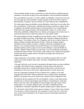 Capítulo II
No dia seguinte àquele em que se passaram as cenas descritas no capítulo anterior,
entendeu o céu que devia regar com as suas lágrimas o solo da formosa Petrópolis.
Tito, que destinava esse dia a ver toda a cidade, foi obrigado a conservar-se em casa.
Era um amigo que não incomodava, porque quando era de mais sabia escapar-se
discretamente, e quando o não era, tornava-se o mais delicioso dos companheiros.
Tito sabia juntar muita jovialidade a muita delicadeza; sabia fazer rir sem saltar fora
das conveniências. Acrescia que, voltando de uma longa e pitoresca viagem, trazia
as algibeiras da memória (deixem passar a frase) cheias de vivas reminiscências.
Tinha feito uma viagem de poeta e não de peralvilho. Soube ver e sabia contar.
Estas duas qualidades, indispensáveis ao viajante, por desgraça são as mais raras. A
maioria das pessoas que viajam nem sabem ver, nem sabem contar.
Tito tinha andado por todas as repúblicas do mar Pacífico, tinha vivido no México e
em alguns Estados americanos. Tinha depois ido à Europa no paquete da linha de
Nova Iorque. Viu Londres e Paris. Foi à Espanha, onde viveu a vida de Almaviva,
dando serenatas às janelas das Rosinas de hoje. Trouxe de lá alguns leques e
mantilhas. Passou à Itália e levantou o espírito à altura das recordações da arte
clássica. Viu a sombra de Dante nas ruas de Florença; viu as almas dos doges
pairando saudosas sobre as águas viúvas do mar Adriático; a terra de Rafael, de
Virgílio e Miguel Ângelo foi para ele uma fonte viva de recordações do passado e
de impressões para o futuro. Foi à Grécia, onde soube evocar o espírito das gerações
extintas que deram ao gênio da arte e da poesia um fulgor que atravessou as
sombras dos séculos.
Viajou ainda mais o nosso herói, e tudo viu com olhos de quem sabe ver e tudo
contava com alma de quem sabe contar. Azevedo e Adelaide passavam horas
esquecidas.
- Do amor, dizia ele, eu só sei que é uma palavra de quatro letras, um tanto eufônica,
é verdade, mas núncia de lutas e desgraças. Os bons amores são cheios de
felicidade, porque têm a virtude de não alçarem olhos para as estrelas do céu;
contentam-se com ceias à meia-noite e alguns passeios a cavalo ou por mar.
Esta era a linguagem constante de Tito. Exprimia ela a verdade, ou era uma
linguagem de convenção? Todos acreditavam que a verdade estava na primeira
hipótese, até porque essa era de acordo com o espírito jovial e folgazão de Tito.
No primeiro dia da residência de Tito em Petrópolis, a chuva, como disse acima,
impediu que os diversos personagens desta história se encontrassem. Cada qual
ficou na sua casa. Mas o dia imediato foi mais benigno; Tito aproveitou o bom
tempo para ir ver a risonha cidade da serra. Azevedo e Adelaide quiseram
acompanhá-lo; mandaram aparelhar três ginetes próprios para o ligeiro passeio.
Na volta foram visitar Emília. Durou poucos minutos a visita. A bela viúva recebeuos com graça e cortesia de princesa. Era a primeira vez que Tito lá ia; e fosse por
isso, ou por outra circunstância, foi ele quem mereceu as principais atenções da
dona da casa.

 
