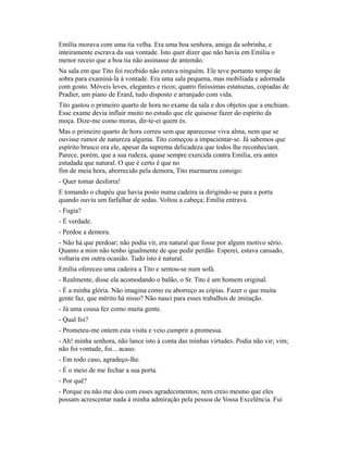 Emília morava com uma tia velha. Era uma boa senhora, amiga da sobrinha, e
inteiramente escrava da sua vontade. Isto quer dizer que não havia em Emília o
menor receio que a boa tia não assinasse de antemão.
Na sala em que Tito foi recebido não estava ninguém. Ele teve portanto tempo de
sobra para examiná-la à vontade. Era uma sala pequena, mas mobiliada e adornada
com gosto. Móveis leves, elegantes e ricos; quatro finíssimas estatuetas, copiadas de
Pradier, um piano de Erard, tudo disposto e arranjado com vida.
Tito gastou o primeiro quarto de hora no exame da sala e dos objetos que a enchiam.
Esse exame devia influir muito no estudo que ele quisesse fazer do espírito da
moça. Dize-me como moras, dir-te-ei quem és.
Mas o primeiro quarto de hora correu sem que aparecesse viva alma, nem que se
ouvisse rumor de natureza alguma. Tito começou a impacientar-se. Já sabemos que
espírito brusco era ele, apesar da suprema delicadeza que todos lhe reconheciam.
Parece, porém, que a sua rudeza, quase sempre exercida contra Emília, era antes
estudada que natural. O que é certo é que no
fim de meia hora, aborrecido pela demora, Tito murmurou consigo:
- Quer tomar desforra!
E tomando o chapéu que havia posto numa cadeira ia dirigindo-se para a porta
quando ouviu um farfalhar de sedas. Voltou a cabeça; Emília entrava.
- Fugia?
- É verdade.
- Perdoe a demora.
- Não há que perdoar; não podia vir, era natural que fosse por algum motivo sério.
Quanto a mim não tenho igualmente de que pedir perdão. Esperei, estava cansado,
voltaria em outra ocasião. Tudo isto é natural.
Emília ofereceu uma cadeira a Tito e sentou-se num sofá.
- Realmente, disse ela acomodando o balão, o Sr. Tito é um homem original.
- É a minha glória. Não imagina como eu aborreço as cópias. Fazer o que muita
gente faz, que mérito há nisso? Não nasci para esses trabalhos de imitação.
- Já uma cousa fez como muita gente.
- Qual foi?
- Prometeu-me ontem esta visita e veio cumprir a promessa.
- Ah! minha senhora, não lance isto à conta das minhas virtudes. Podia não vir; vim;
não foi vontade, foi... acaso.
- Em todo caso, agradeço-lhe.
- É o meio de me fechar a sua porta.
- Por quê?
- Porque eu não me dou com esses agradecimentos; nem creio mesmo que eles
possam acrescentar nada à minha admiração pela pessoa de Vossa Excelência. Fui

 