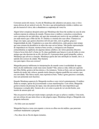 Capítulo VI
Correram assim três meses. A corte de Mendonça não adiantava um passo; mas a viúva
nunca deixou de ser amável com ele. Era isto o que principalmente retinha o médico aos
pés da insensível viúva; não o abandonava a esperança de vencê-la.
Algum leitor conspícuo desejaria antes que Mendonça não fosse tão assíduo na casa de uma
senhora exposta às calúnias do mundo. Pensou nisso o médico e consolou a consciência
com a presença de um indivíduo, até aqui não nomeado por motivo de sua nulidade, e que
era nada menos que o filho da Sra. D. Antônia e a menina dos seus olhos. Chamava-se
Jorge esse rapaz, que gastava duzentos mil-réis por mês, sem os ganhar, graças à
longanimidade da mãe. Freqüentava as casas dos cabeleireiros, onde gastava mais tempo
que uma romana da decadência às mãos das suas servas latinas. Não perdia representação
de importância no Alcazar; montava bons cavalos, e enriquecia com despesas
extraordinárias as algibeiras de algumas damas célebres e de vários parasitas obscuros.
Calçava luvas letra da E e botas no 36, duas qualidades que lançava à cara de todos os seus
amigos que não desciam do no 40 e da letra H. A presença deste gentil pimpolho, achava
Mendonça que salvava a situação. Mendonça queria dar esta satisfação ao mundo, isto é, à
opinião dos ociosos da cidade. Mas bastaria
isso para tapar a boca aos ociosos?
Margarida parecia indiferente às interpretações do mundo como à assiduidade do rapaz.
Seria ela tão indiferente a tudo mais neste mundo? Não; amava a mãe, tinha um capricho
por Miss Dollar, gostava da boa música, e lia romances. Vestia-se bem, sem ser rigorista em
matéria de moda; não valsava; quando muito dançava alguma quadrilha nos saraus a que
era convidada. Não falava muito, mas exprimia-se bem. Tinha o gesto gracioso e animado,
mas sem pretensão nem faceirice.
Quando Mendonça aparecia lá, Margarida recebia-o com visível contentamento. O médico
iludia-se sempre, apesar de já acostumado a essas manifestações. Com efeito, Margarida
gostava imenso da presença do rapaz, mas não parecia dar-lhe uma importância que
lisonjeasse o coração dele. Gostava de o ver como se gosta de ver um dia bonito, sem
morrer de amores pelo sol.
Não era possível sofrer por muito tempo a posição em que se achava o médico. Uma noite,
por um esforço de que antes disso se não julgaria capaz, Mendonça dirigiu a Margarida esta
pergunta indiscreta:
- Foi feliz com seu marido?
Margarida franziu a testa com espanto e cravou os olhos nos do médico, que pareciam
continuar mudamente a pergunta.
- Fui, disse ela no fim de alguns instantes.

 