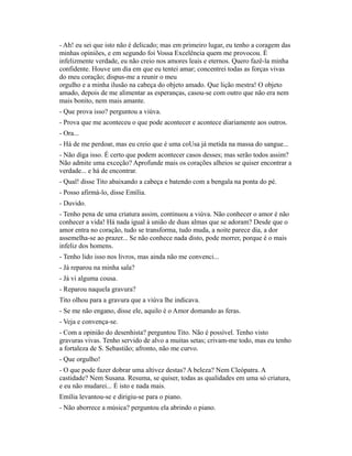 - Ah! eu sei que isto não é delicado; mas em primeiro lugar, eu tenho a coragem das
minhas opiniões, e em segundo foi Vossa Excelência quem me provocou. É
infelizmente verdade, eu não creio nos amores leais e eternos. Quero fazê-la minha
confidente. Houve um dia em que eu tentei amar; concentrei todas as forças vivas
do meu coração; dispus-me a reunir o meu
orgulho e a minha ilusão na cabeça do objeto amado. Que lição mestra! O objeto
amado, depois de me alimentar as esperanças, casou-se com outro que não era nem
mais bonito, nem mais amante.
- Que prova isso? perguntou a viúva.
- Prova que me aconteceu o que pode acontecer e acontece diariamente aos outros.
- Ora...
- Há de me perdoar, mas eu creio que é uma coUsa já metida na massa do sangue...
- Não diga isso. É certo que podem acontecer casos desses; mas serão todos assim?
Não admite uma exceção? Aprofunde mais os corações alheios se quiser encontrar a
verdade... e há de encontrar.
- Qual! disse Tito abaixando a cabeça e batendo com a bengala na ponta do pé.
- Posso afirmá-lo, disse Emília.
- Duvido.
- Tenho pena de uma criatura assim, continuou a viúva. Não conhecer o amor é não
conhecer a vida! Há nada igual à união de duas almas que se adoram? Desde que o
amor entra no coração, tudo se transforma, tudo muda, a noite parece dia, a dor
assemelha-se ao prazer... Se não conhece nada disto, pode morrer, porque é o mais
infeliz dos homens.
- Tenho lido isso nos livros, mas ainda não me convenci...
- Já reparou na minha sala?
- Já vi alguma cousa.
- Reparou naquela gravura?
Tito olhou para a gravura que a viúva lhe indicava.
- Se me não engano, disse ele, aquilo é o Amor domando as feras.
- Veja e convença-se.
- Com a opinião do desenhista? perguntou Tito. Não é possível. Tenho visto
gravuras vivas. Tenho servido de alvo a muitas setas; crivam-me todo, mas eu tenho
a fortaleza de S. Sebastião; afronto, não me curvo.
- Que orgulho!
- O que pode fazer dobrar uma altivez destas? A beleza? Nem Cleópatra. A
castidade? Nem Susana. Resuma, se quiser, todas as qualidades em uma só criatura,
e eu não mudarei... É isto e nada mais.
Emília levantou-se e dirigiu-se para o piano.
- Não aborrece a música? perguntou ela abrindo o piano.

 