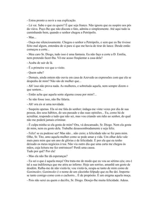 - Estou pronto a ouvir a sua explicação.
- Lá vai. Sabe o que eu quero? É que seja franco. Não ignora que eu suspiro aos pés
da viúva. Peço-lhe que não discuta o fato, admita-o simplesmente. Até aqui tudo ia
caminhando bem, quando o senhor chegou a Petrópolis.
- Mas...
- Ouça-me silenciosamente. Chegou o senhor a Petrópolis, e sem que eu lhe tivesse
feito mal algum, entendeu de si para si que me havia de tirar do lance. Desde então
começou a corte...
- Meu caro Sr. Diogo, tudo isso é uma fantasia. Eu não faço a corte a D. Emília,
nem pretendo fazer-lha. Vê-me acaso freqüentar a casa dela?
- Acaba de sair de lá.
- É a primeira vez que a visito.
- Quem sabe?
- Demais, ainda ontem não ouviu em casa de Azevedo as expressões com que ela se
despediu de mim? Não são de mulher que...
- Ah! isso não prova nada. As mulheres, e sobretudo aquela, nem sempre dizem o
que sentem...
- Então acha que aquela sente alguma cousa por mim?...
- Se não fosse isso, não lhe falaria.
- Ah! ora eis aí uma novidade.
- Suspeito apenas. Ela só me fala do senhor; indaga-me vinte vezes por dia de sua
pessoa, dos seus hábitos, do seu passado e das suas opiniões... Eu, como há de
acreditar, respondo a tudo que não sei, mas vou criando um ódio ao senhor, do qual
não me poderá jamais criminar.
- É culpa minha se ela gosta de mim? Ora, vá descansado, Sr. Diogo. Nem ela gosta
de mim, nem eu gosto dela. Trabalhe desassombradamente e seja feliz.
- Feliz! se eu pudesse ser! Mas não... não creio; a felicidade não se fez para mim.
Olhe, Sr. Tito, amo aquela mulher como se pode amar a vida. Um olhar dela vale
mais para mim que um ano de glórias e de felicidade. É por ela que eu tenho
deixado os meus negócios à toa. Não viu outro dia que uma carta me chegou às
mãos, cuja leitura me fez entristecer? Perdi uma causa.
Tudo por quê? Por ela!
- Mas ela não lhe dá esperanças?
- Eu sei o que é aquela moça! Ora trata-me de modo que eu vou ao sétimo céu; ora é
tal a sua indiferença que me atira ao inferno. Hoje um sorriso, amanhã um gesto de
desdém. Ralha-me de não visitá-la; vou visitá-la, ocupa-se tanto de mim como de
Ganimedes; Ganimedes é o nome de um cãozinho felpudo que eu lhe dei. Importase tanto comigo como com o cachorro... É de propósito. É um enigma aquela moça.
- Pois não serei eu quem o decifre, Sr. Diogo. Desejo-lhe muita felicidade. Adeus.

 