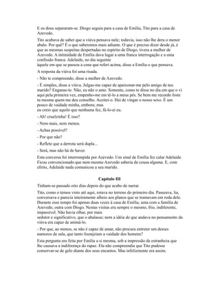 E os dous separaram-se. Diogo seguiu para a casa de Emília, Tito para a casa de
Azevedo.
Tito acabava de saber que a viúva pensava nele; todavia, isso não lhe dera o menor
abalo. Por quê? É o que saberemos mais adiante. O que é preciso dizer desde já, é
que as mesmas suspeitas despertadas no espírito de Diogo, tivera a mulher de
Azevedo. A intimidade de Emília dava lugar a uma franca interrogação e a uma
confissão franca. Adelaide, no dia seguinte
àquele em que se passou a cena que referi acima, disse a Emília o que pensava.
A resposta da viúva foi uma risada.
- Não te compreendo, disse a mulher de Azevedo.
- É simples, disse a viúva. Julgas-me capaz de apaixonar-me pelo amigo de teu
marido? Enganas-te. Não, eu não o amo. Somente, como te disse no dia em que o vi
aqui pela primeira vez, empenho-me em tê-lo a meus pés. Se bem me recordo foste
tu mesma quem me deu conselho. Aceitei-o. Hei de vingar o nosso sexo. É um
pouco de vaidade minha, embora; mas
eu creio que aquilo que nenhuma fez, fá-lo-ei eu.
- Ah! cruelzinha! É isso?
- Nem mais, nem menos.
- Achas possível?
- Por que não?
- Reflete que a derrota será dupla...
- Será, mas não há de haver.
Esta conversa foi interrompida por Azevedo. Um sinal de Emília fez calar Adelaide.
Ficou convencionado que nem mesmo Azevedo saberia de cousa alguma. E, com
efeito, Adelaide nada comunicou a seu marido.
Capítulo III
Tinham-se passado oito dias depois do que acabo de narrar.
Tito, como o temos visto até aqui, estava no terreno do primeiro dia. Passeava, lia,
conversava e parecia inteiramente alheio aos planos que se tramavam em roda dele.
Durante esse tempo foi apenas duas vezes à casa de Emília, uma com a família de
Azevedo, outra com Diogo. Nestas visitas era sempre o mesmo, frio, indiferente,
impassível. Não havia olhar, por mais
sedutor e significativo, que o abalasse; nem a idéia de que andava no pensamento da
viúva era capaz de animá-lo.
- Por que, ao menos, se não é capaz de amar, não procura entreter um desses
namoros de sala, que tanto lisonjeiam a vaidade dos homens?
Esta pergunta era feita por Emília a si mesma, sob a impressão da estranheza que
lhe causava a indiferença do rapaz. Ela não compreendia que Tito pudesse
conservar-se de gelo diante dos seus encantos. Mas infelizmente era assim.

 