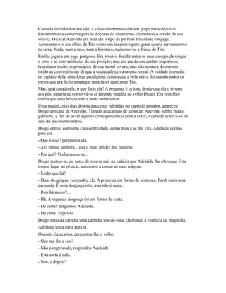 Cansada de trabalhar em vão, a viúva determinou dar um golpe mais decisivo.
Encaminhou a conversa para as doçuras do casamento e lamentou o estado de sua
viuvez. O casal Azevedo era para ela o tipo da perfeita felicidade conjugal.
Apresentava-o aos olhos de Tito como um incentivo para quem queria ser venturoso
na terra. Nada, nem a tese, nem a hipótese, nada moveu a frieza de Tito.
Emília jogava um jogo perigoso. Era preciso decidir entre os seus desejos de vingar
o sexo e as conveniências da sua posição; mas ela era de um caráter imperioso;
respeitava muito os princípios de sua moral severa, mas não acatava do mesmo
modo as conveniências de que a sociedade cercava essa moral. A vaidade impunha
no espírito dela, com força prodigiosa. Assim que a bela viúva foi usando todos os
meios que era lícito empregar para fazer apaixonar Tito.
Mas, apaixonado ele, o que faria ela? A pergunta é ociosa; desde que ela o tivesse
aos pés, trataria de conservá-lo aí fazendo parelha ao velho Diogo. Era o melhor
troféu que uma beleza altiva pode ambicionar.
Uma manhã, oito dias depois das cenas referidas no capítulo anterior, apareceu
Diogo em casa de Azevedo. Tinham aí acabado de almoçar; Azevedo subira para o
gabinete, a fim de aviar alguma correspondência para a corte; Adelaide achava-se na
sala do pavimento térreo.
Diogo entrou com uma cara contristada, como nunca se lhe vira. Adelaide correu
para ele.
- Que é isso? perguntou ela.
- Ah! minha senhora... sou o mais infeliz dos homens!
- Por quê? Venha sentar-se...
Diogo sentou-se, ou antes deixou-se cair na cadeira que Adelaide lhe ofereceu. Esta
tomou lugar ao pé dele, animou-o a contar as suas mágoas.
- Então que há?
- Duas desgraças, respondeu ele. A primeira em forma de sentença. Perdi mais uma
demanda. É uma desgraça isto, mas não é nada...
- Pois há maior?...
- Há. A segunda desgraça foi em forma de carta.
- De carta? perguntou Adelaide.
- De carta. Veja isto.
Diogo tirou da carteira uma cartinha cor-de-rosa, cheirando à essência de magnólia.
Adelaide leu a carta para si.
Quando ela acabou, perguntou-lhe o velho:
- Que me diz a isto?
- Não compreendo, respondeu Adelaide.
- Esta carta é dela.
- Sim, e depois?

 