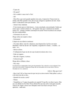 - É para ele.
- Ele quem?
- Ele! o diabo! o meu rival! o Tito!
- Ah!
- Dizer-lhe o que senti quando apanhei esta carta, é impossível. Nunca tremi na
minha vida! Mas quando li isto, não sei que vertigem se apoderou de mim. Ando
tonto! A cada passo como que desmaio... Ah!
- Ânimo! disse Adelaide.
- É isto mesmo que eu vinha buscar... é uma consolação, uma animação. Soube que
estava aqui e estimei achá-la só... Ah! quanto sinto que o estimável seu marido
esteja vivo... porque a melhor consolação era aceitar Vossa Excelência um coração
tão mal compreendido.
- Felizmente ele está vivo.
Diogo soltou um suspiro e disse:
- Felizmente!
E depois de um silêncio continuou:
- Tive duas idéias: uma foi o desprezo; mas desprezá-los é pô-los em maior
liberdade e ralar-me de dor e de vergonha; a segunda foi o duelo... é melhor... eu
mato... ou...
- Deixe-se disso.
- É indispensável que um de nós seja riscado do número dos vivos.
- Pode ser engano...
- Mas não é engano, é certeza.
- Certeza de quê?
Diogo abriu o bilhete e disse:
- Ora, ouça:
Se ainda não me compreendeu é bem curto de penetração. Tire a máscara e eu me explicarei. Esta
noite tomo chá sozinha. O importuno Diogo não me incomodará com as suas tolices. Dê-me a
felicidade de vê-lo e admirá-lo.
EMÍLIA-

Mas que é isto?

- Que é isto? Ah! se fosse mais do que isto já eu estava morto! Pude pilhar a carta, e
a tal entrevista não se deu...
- Quando foi escrita a carta?
- Ontem.
- Tranqüilize-se. É capaz de guardar um segredo? O que lhe vou dizer é grave. Mas
só a sua aflição me faz falar. Posso afirmar-lhe que esta carta é uma pura caçoada.
Trata-se de vingar o nosso sexo ultrajado; trata-se de fazer com que Tito se
apaixone... nada mais.

 