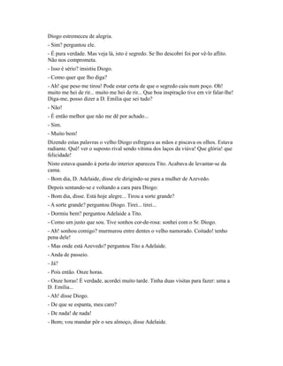 Diogo estremeceu de alegria.
- Sim? perguntou ele.
- É pura verdade. Mas veja lá, isto é segredo. Se lho descobri foi por vê-lo aflito.
Não nos comprometa.
- Isso é sério? insistiu Diogo.
- Como quer que lho diga?
- Ah! que peso me tirou! Pode estar certa de que o segredo caiu num poço. Oh!
muito me hei de rir... muito me hei de rir... Que boa inspiração tive em vir falar-lhe!
Diga-me, posso dizer a D. Emília que sei tudo?
- Não!
- É então melhor que não me dê por achado...
- Sim.
- Muito bem!
Dizendo estas palavras o velho Diogo esfregava as mãos e piscava os olhos. Estava
radiante. Quê! ver o suposto rival sendo vítima dos laços da viúva! Que glória! que
felicidade!
Nisto estava quando à porta do interior apareceu Tito. Acabava de levantar-se da
cama.
- Bom dia, D. Adelaide, disse ele dirigindo-se para a mulher de Azevedo.
Depois sentando-se e voltando a cara para Diogo:
- Bom dia, disse. Está hoje alegre... Tirou a sorte grande?
- A sorte grande? perguntou Diogo. Tirei... tirei...
- Dormiu bem? perguntou Adelaide a Tito.
- Como um justo que sou. Tive sonhos cor-de-rosa: sonhei com o Sr. Diogo.
- Ah! sonhou comigo? murmurou entre dentes o velho namorado. Coitado! tenho
pena dele!
- Mas onde está Azevedo? perguntou Tito a Adelaide.
- Anda de passeio.
- Já?
- Pois então. Onze horas.
- Onze horas! É verdade, acordei muito tarde. Tinha duas visitas para fazer: uma a
D. Emília...
- Ah! disse Diogo.
- De que se espanta, meu caro?
- De nada! de nada!
- Bom; vou mandar pôr o seu almoço, disse Adelaide.

 