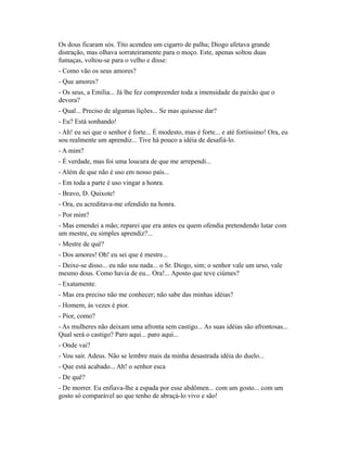 Os dous ficaram sós. Tito acendeu um cigarro de palha; Diogo afetava grande
distração, mas olhava sorrateiramente para o moço. Este, apenas soltou duas
fumaças, voltou-se para o velho e disse:
- Como vão os seus amores?
- Que amores?
- Os seus, a Emília... Já lhe fez compreender toda a imensidade da paixão que o
devora?
- Qual... Preciso de algumas lições... Se mas quisesse dar?
- Eu? Está sonhando!
- Ah! eu sei que o senhor é forte... É modesto, mas é forte... e até fortíssimo! Ora, eu
sou realmente um aprendiz... Tive há pouco a idéia de desafiá-lo.
- A mim?
- É verdade, mas foi uma loucura de que me arrependi...
- Além de que não é uso em nosso país...
- Em toda a parte é uso vingar a honra.
- Bravo, D. Quixote!
- Ora, eu acreditava-me ofendido na honra.
- Por mim?
- Mas emendei a mão; reparei que era antes eu quem ofendia pretendendo lutar com
um mestre, eu simples aprendiz?...
- Mestre de quê?
- Dos amores! Oh! eu sei que é mestre...
- Deixe-se disso... eu não sou nada... o Sr. Diogo, sim; o senhor vale um urso, vale
mesmo dous. Como havia de eu... Ora!... Aposto que teve ciúmes?
- Exatamente.
- Mas era preciso não me conhecer; não sabe das minhas idéias?
- Homem, às vezes é pior.
- Pior, como?
- As mulheres não deixam uma afronta sem castigo... As suas idéias são afrontosas...
Qual será o castigo? Paro aqui... paro aqui...
- Onde vai?
- Vou sair. Adeus. Não se lembre mais da minha desastrada idéia do duelo...
- Que está acabado... Ah! o senhor esca
- De quê?
- De morrer. Eu enfiava-lhe a espada por esse abdômen... com um gosto... com um
gosto só comparável ao que tenho de abraçá-lo vivo e são!

 