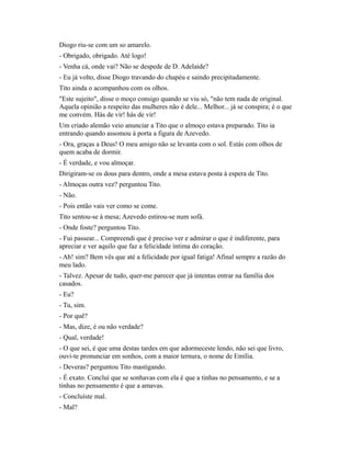 Diogo riu-se com um so amarelo.
- Obrigado, obrigado. Até logo!
- Venha cá, onde vai? Não se despede de D. Adelaide?
- Eu já volto, disse Diogo travando do chapéu e saindo precipitadamente.
Tito ainda o acompanhou com os olhos.
"Este sujeito", disse o moço consigo quando se viu só, "não tem nada de original.
Aquela opinião a respeito das mulheres não é dele... Melhor... já se conspira; é o que
me convém. Hás de vir! hás de vir!
Um criado alemão veio anunciar a Tito que o almoço estava preparado. Tito ia
entrando quando assomou à porta a figura de Azevedo.
- Ora, graças a Deus! O meu amigo não se levanta com o sol. Estás com olhos de
quem acaba de dormir.
- É verdade, e vou almoçar.
Dirigiram-se os dous para dentro, onde a mesa estava posta à espera de Tito.
- Almoças outra vez? perguntou Tito.
- Não.
- Pois então vais ver como se come.
Tito sentou-se à mesa; Azevedo estirou-se num sofá.
- Onde foste? perguntou Tito.
- Fui passear... Compreendi que é preciso ver e admirar o que é indiferente, para
apreciar e ver aquilo que faz a felicidade íntima do coração.
- Ah! sim? Bem vês que até a felicidade por igual fatiga! Afinal sempre a razão do
meu lado.
- Talvez. Apesar de tudo, quer-me parecer que já intentas entrar na família dos
casados.
- Eu?
- Tu, sim.
- Por quê?
- Mas, dize, é ou não verdade?
- Qual, verdade!
- O que sei, é que uma destas tardes em que adormeceste lendo, não sei que livro,
ouvi-te pronunciar em sonhos, com a maior ternura, o nome de Emília.
- Deveras? perguntou Tito mastigando.
- É exato. Concluí que se sonhavas com ela é que a tinhas no pensamento, e se a
tinhas no pensamento é que a amavas.
- Concluíste mal.
- Mal?

 