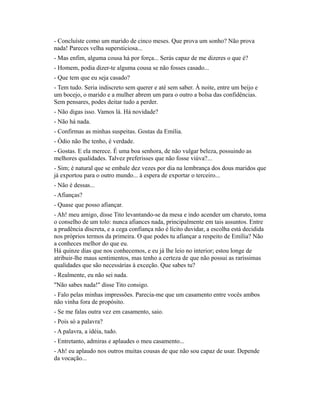 - Concluíste como um marido de cinco meses. Que prova um sonho? Não prova
nada! Pareces velha supersticiosa...
- Mas enfim, alguma cousa há por força... Serás capaz de me dizeres o que é?
- Homem, podia dizer-te alguma cousa se não fosses casado...
- Que tem que eu seja casado?
- Tem tudo. Seria indiscreto sem querer e até sem saber. À noite, entre um beijo e
um bocejo, o marido e a mulher abrem um para o outro a bolsa das confidências.
Sem pensares, podes deitar tudo a perder.
- Não digas isso. Vamos lá. Há novidade?
- Não há nada.
- Confirmas as minhas suspeitas. Gostas da Emília.
- Ódio não lhe tenho, é verdade.
- Gostas. E ela merece. É uma boa senhora, de não vulgar beleza, possuindo as
melhores qualidades. Talvez preferisses que não fosse viúva?...
- Sim; é natural que se embale dez vezes por dia na lembrança dos dous maridos que
já exportou para o outro mundo... à espera de exportar o terceiro...
- Não é dessas...
- Afianças?
- Quase que posso afiançar.
- Ah! meu amigo, disse Tito levantando-se da mesa e indo acender um charuto, toma
o conselho de um tolo: nunca afiances nada, principalmente em tais assuntos. Entre
a prudência discreta, e a cega confiança não é lícito duvidar, a escolha está decidida
nos próprios termos da primeira. O que podes tu afiançar a respeito de Emília? Não
a conheces melhor do que eu.
Há quinze dias que nos conhecemos, e eu já lhe leio no interior; estou longe de
atribuir-lhe maus sentimentos, mas tenho a certeza de que não possui as raríssimas
qualidades que são necessárias à exceção. Que sabes tu?
- Realmente, eu não sei nada.
"Não sabes nada!" disse Tito consigo.
- Falo pelas minhas impressões. Parecia-me que um casamento entre vocês ambos
não vinha fora de propósito.
- Se me falas outra vez em casamento, saio.
- Pois só a palavra?
- A palavra, a idéia, tudo.
- Entretanto, admiras e aplaudes o meu casamento...
- Ah! eu aplaudo nos outros muitas cousas de que não sou capaz de usar. Depende
da vocação...

 