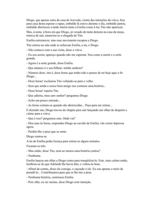 Diogo, que apenas saíra da casa de Azevedo, ciente das intenções da viúva, fora
para casa desta esperar o rapaz, embalde lá esteve durante o dia, embalde jantou,
embalde aborreceu a tarde inteira tanto a Emília como à tia; Tito não apareceu.
Mas, à noite, à hora em que Diogo, já vexado de tanta demora na casa da moça,
tratava de sair, anunciou-se a chegada de Tito.
Emília estremeceu; mas esse movimento escapou a Diogo.
Tito entrou na sala onde se achavam Emília, a tia, e Diogo.
- Não contava com a sua visita, disse a viúva.
- Eu sou assim; apareço quando não me esperam. Sou como a morte e a sorte
grande.
- Agora é a sorte grande, disse Emília.
- Que número é o seu bilhete, minha senhora?
- Número doze, isto é, doze horas que tenho tido o prazer de ter hoje aqui o Sr.
Diogo...
- Doze horas! exclamou Tito voltando-se para o velho.
- Sem que ainda o nosso bom amigo nos contasse uma história...
- Doze horas! repetiu Tito.
- Que admira, meu caro senhor? perguntou Diogo.
- Acho um pouco estirado...
- As horas contam-se quando são aborrecidas... Peço para me retirar...
E dizendo isto, Diogo travou do chapéu para sair lançando um olhar de despeito e
ciúme para a viúva.
- Que é isso? perguntou esta. Onde vai?
- Dou asas às horas, respondeu Diogo ao ouvido de Emília; vão correr depressa
agora.
- Perdôo-lhe e peço que se sente.
Diogo sentou-se.
A tia de Emília pediu licença para retirar-se alguns minutos.
Ficaram os três.
- Mas então, disse Tito, nem ao menos uma história contou?
- Nenhuma.
Emília lançou um olhar a Diogo como para tranqüilizá-lo. Este, mais calmo então,
lembrou-se do que Adelaide lhe havia dito, e voltou às boas.
- Afinal de contas, disse ele consigo, o caçoado é ele. Eu sou apenas o meio de
prendê-lo... Contribuamos para que se lhe tire a proa.
- Nenhuma história, continuou Emília.
- Pois olhe, eu sei muitas, disse Diogo com intenção.

 