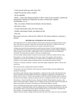 - Conte uma de tantas que sabe, disse Tito.
- Nada! Por que não conta o senhor?
- Se faz empenho...
- Muito... muito, disse Diogo piscando os olhos. Conte lá, por exemplo, a história do
taboqueado, a história das imposturas do amor, a história dos viajantes
encouraçados; vá, vá.
- Não, vou contar a história de um homem e de um macaco.
- Oh! disse a viúva.
- É muito interessante, disse Tito. Ora, ouçam...
- Perdão, interrompeu Emília, será depois do chá.
- Pois sim.
Daí a pouco servia-se o chá aos três. Findo ele, Tito tomou a palavra e começou a
história:
HISTÓRIA DE UM HOMEM E DE UM MACACO
Não longe da vila ***, no interior do Brasil, morava há uns vinte anos um homem de trinta e cinco
anos, cuja vida misteriosa era o objeto das conversas das vilas próximas e o objeto do terror que
experimentavam os viajantes que passavam na estrada a dous passos da casa.
A própria casa era já de causar apreensões ao espírito menos timorato. Vista de longe nem parecia
casa, tão baixinha era. Mas quem se aproximasse conheceria aquela construção singular. Metade do
edifício estava ao nível do chão e metade abaixo da terra. Era entretanto uma casa solidamente
construída. Não tinha porta nem janelas. Tinha um vão quadrado que
servia ao mesmo tempo de janela e de porta. Era por ali que o misterioso morador entrava e saía.
Pouca gente o via sair, não só porque ele raras vezes o fazia, como porque o fazia em horas
impróprias. Era nas horas da lua cheia que o solitário deixava a residência para ir passear nos
arredores. Levava sempre consigo um grande macaco, que acudia pelo nome de Calígula.
O macaco e o homem, o homem e o macaco, eram dous amigos inseparáveis, dentro e fora de casa,
na lua nova.
Mil versões corriam a respeito deste misterioso solitário.
A mais geral é que era um feiticeiro. Havia uma que o dava por doudo; outra por simplesmente
atacado de misantropia.
Esta última versão tinha por si duas circunstâncias: a primeira era não constar nada de positivo que
fizesse reconhecer no homem hábitos de feiticeiro ou alienado; a segunda era a amizade que ele
parecia votar ao macaco e o horror com que fugia ao olhar dos homens. Quando a gente se aborrece
dos homens toma sempre a afeição dos animais, que têm a vantagem de não discorrer, nem intrigar.
O misterioso... É preciso dar-lhe um nome: chamemo-lo Daniel. Daniel preferia o macaco, e não
falava a mais homem algum. Algumas vezes os viajantes que passavam pela estrada ouviam partir de
dentro da casa gritos do macaco e do homem; era o homem que afagava o macaco.
Como se alimentavam aquelas duas criaturas? Houve quem visse um dia de manhã abrir-se a porta,
sair o macaco e voltar pouco depois com um embrulho na boca. O tropeiro que presenciava esta cena
quis descobrir onde ia o macaco buscar aquele embrulho que levava sem dúvida os alimentos dos
dous solitários. Na manhã seguinte introduziu-se no mato; o macaco
chegou à hora do costume, e dirigiu-se para um tronco de árvore; havia sobre esse tronco um grande

 