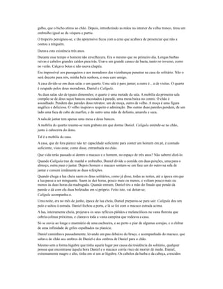 galho, que o bicho atirou ao chão. Depois, introduzindo as mãos no interior do velho tronco, tirou um
embrulho igual ao da véspera e partiu.
O tropeiro persignou-se, e tão apreensivo ficou com a cena que acabava de presenciar que não a
contou a ninguém.
Durava esta existência três anos.
Durante esse tempo o homem não envelhecera. Era o mesmo que no primeiro dia. Longas barbas
ruivas e cabelos grandes caídos para trás. Usava um grande casaco de baeta, tanto no inverno, como
no verão. Calçava botas e não usava chapéu.
Era impossível aos passageiros e aos moradores das vizinhanças penetrar na casa do solitário. Não o
será decerto para nós, minha bela senhora, e meu caro amigo.
A casa divide-se em duas salas e um quarto. Uma sala é para jantar; a outra é... a de visitas. O quarto
é ocupado pelos dous moradores, Daniel e Calígula.
As duas salas são de iguais dimensões; o quarto é uma metade da sala. A mobília da primeira sala
compõe-se de dous sujos bancos encostados à parede, uma mesa baixa no centro. O chão é
assoalhado. Pendem das paredes dous retratos: um de moça, outro de velho. A moça é uma figura
angélica e deliciosa. O velho inspirava respeito e admiração. Das outras duas paredes pendem, de um
lado uma faca de cabo de marfim, e do outro uma mão de defunto, amarela e seca.
A sala de jantar tem apenas uma mesa e dous bancos.
A mobília do quarto resume-se num grabato em que dorme Daniel. Calígula estende-se no chão,
junto à cabeceira do dono.
Tal é a mobília da casa.
A casa, que de fora parece não ter capacidade suficiente para conter um homem em pé, é contudo
suficiente, visto estar, como disse, entranhada no chão.
Que vida terão passado aí dentro o macaco e o homem, no espaço de três anos? Não saberei dizê-lo.
Quando Calígula traz de manhã o embrulho, Daniel divide a comida em duas porções, uma para o
almoço, outra para o jantar. Depois homem e macaco sentam-se em face um do outro na sala de
jantar e comem irmãmente as duas refeições.
Quando chega a lua cheia saem os dous solitários, como já disse, todas as noites, até a época em que
a lua passa a ser minguante. Saem às dez horas, pouco mais ou menos, e voltam pouco mais ou
menos às duas horas da madrugada. Quando entram, Daniel tira a mão do finado que pende da
parede e dá com ela duas bofetadas em si próprio. Feito isto, vai deitar-se;
Calígula acompanha-o.
Uma noite, era no mês de junho, época de lua cheia, Daniel preparou-se para sair. Calígula deu um
pulo e saltou à estrada. Daniel fechou a porta, e lá se foi com o macaco estrada acima.
A lua, inteiramente cheia, projetava os seus reflexos pálidos e melancólicos na vasta floresta que
cobria colinas próximas, e clareava toda a vasta campina que rodeava a casa.
Só se ouvia ao longe o murmúrio de uma cachoeira, e ao perto o piar de algumas corujas, e o chilrar
de uma infinidade de grilos espalhados na planície.
Daniel caminhava pausadamente, levando um pau debaixo do braço, e acompanhado do macaco, que
saltava do chão aos ombros de Daniel e dos ombros de Daniel para o chão.
Mesmo sem a forma lúgubre que tinha aquele lugar por causa da residência do solitário, qualquer
pessoa que encontrasse àquela hora Daniel e o macaco corria risco de morrer de medo. Daniel,
extremamente magro e alto, tinha em si um ar lúgubre. Os cabelos da barba e da cabeça, crescidos

 