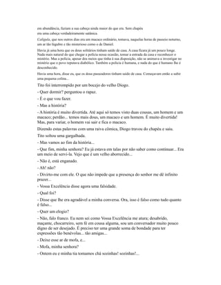 em abundância, faziam a sua cabeça ainda maior do que era. Sem chapéu
era uma cabeça verdadeiramente satânica.
Calígula, que nos outros dias era um macaco ordinário, tomava, naquelas horas de passeio noturno,
um ar tão lúgubre e tão misterioso como o de Daniel.
Havia já uma hora que os dous solitários tinham saído de casa. A casa ficara já um pouco longe.
Nada mais natural do que chegar a polícia nessa ocasião, tomar a entrada da casa e reconhecer o
mistério. Mas a polícia, apesar dos meios que tinha à sua disposição, não se animava a investigar no
mistério que o povo reputava diabólico. Também a polícia é humana, e nada do que é humano lhe é
desconhecido.
Havia uma hora, disse eu, que os dous passeadores tinham saído de casa. Começavam então a subir
uma pequena colina...

Tito foi interrompido por um bocejo do velho Diogo.
- Quer dormir? perguntou o rapaz.
- É o que vou fazer.
- Mas a história?
- A história é muito divertida. Até aqui só temos visto duas cousas, um homem e um
macaco; perdão... temos mais dous, um macaco e um homem. É muito divertida!
Mas, para variar, o homem vai sair e fica o macaco.
Dizendo estas palavras com uma raiva cômica, Diogo travou do chapéu e saiu.
Tito soltou uma gargalhada.
- Mas vamos ao fim da história...
- Que fim, minha senhora? Eu já estava em talas por não saber como continuar... Era
um meio de servi-la. Vejo que é um velho aborrecido...
- Não é, está enganado.
- Ah! não?
- Divirto-me com ele. O que não impede que a presença do senhor me dê infinito
prazer...
- Vossa Excelência disse agora uma falsidade.
- Qual foi?
- Disse que lhe era agradável a minha conversa. Ora, isso é falso como tudo quanto
é falso...
- Quer um elogio?
- Não, falo franco. Eu nem sei como Vossa Excelência me atura; desabrido,
maçante, chocarreiro, sem fé em cousa alguma, sou um conversador muito pouco
digno de ser desejado. É preciso ter uma grande soma de bondade para ter
expressões tão benévolas... tão amigas...
- Deixe esse ar de mofa, e...
- Mofa, minha senhora?
- Ontem eu e minha tia tomamos chá sozinhas! sozinhas!...

 