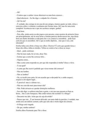 - Ah!
- Contava que o senhor viesse aborrecer-se uma hora conosco...
- Qual aborrecer... Eu lhe digo: o culpado foi o Ernesto.
- Ah! foi ele?
- É verdade; deu comigo aí em casa de uns amigos, éramos quatro ao todo, rolou a
conversa sobre o voltarete e acabamos por formar mesa. Ah! mas foi uma noite
completa! Aconteceu-me o que me acontece sempre: ganhei!
- Está bom.
- Pois olhe, ainda assim eu não jogava com pexotes; eram mestres de primeira força:
um principalmente; até às onze horas a fortuna pareceu desfavorecer-me, mas dessa
hora em diante desandou a roda para eles e eu comecei a assombrar... pode ficar
certa de que os assombrei. Ah! é que eu tenho diploma... mas que é isso, está
chorando?
Emília tinha com efeito o lenço nos olhos. Chorava? É certo que quando tirou o
lenço dos olhos, tinha-os úmidos. Voltou-se contra a luz e disse ao moço:
- Qual... pode continuar.
- Não há mais nada; foi só isto, disse Tito.
- Estimo que a noite lhe corresse feliz...
- Alguma cousa...
- Mas a uma carta responde-se; por que não respondeu à minha? disse a viúva.
- À sua qual?
- A carta que lhe escrevi pedindo que viesse tomar chá conosco?
- Não me lembro.
- Não se lembra?
- Ou, se recebi essa carta, foi em ocasião que a não pude ler, e então esqueci,
esqueci-a em algum lugar...
- É possível: mas é a última vez...
- Não me convida mais para tomar chá?
- Não. Pode arriscar-se a perder distrações melhores.
- Isso não digo: a senhora trata bem a gente, e em sua casa passam-se bem as
horas... Isto é com franqueza. Mas então tomou chá sozinha? E o Diogo?
- Descartei-me dele. Acha que ele seja divertido?
- Parece que sim... É um homem delicado; um tanto dado às paixões, é verdade, mas
sendo esse um defeito comum, acho que nele não é muito digno de censura.
- O Diogo está vingado.
- De que, minha senhora?
Emília olhou fixamente para Tito e disse:

 
