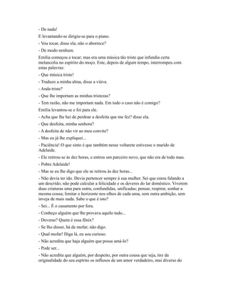 - De nada!
E levantando-se dirigiu-se para o piano.
- Vou tocar, disse ela; não o aborrece?
- De modo nenhum.
Emília começou a tocar; mas era uma música tão triste que infundia certa
melancolia no espírito do moço. Este, depois de algum tempo, interrompeu com
estas palavras:
- Que música triste!
- Traduzo a minha alma, disse a viúva.
- Anda triste?
- Que lhe importam as minhas tristezas?
- Tem razão, não me importam nada. Em todo o caso não é comigo?
Emília levantou-se e foi para ele.
- Acha que lhe hei de perdoar a desfeita que me fez? disse ela.
- Que desfeita, minha senhora?
- A desfeita de não vir ao meu convite?
- Mas eu já lhe expliquei...
- Paciência! O que sinto é que também nesse voltarete estivesse o marido de
Adelaide.
- Ele retirou-se às dez horas, e entrou um parceiro novo, que não era de todo mau.
- Pobre Adelaide!
- Mas se eu lhe digo que ele se retirou às dez horas...
- Não devia ter ido. Devia pertencer sempre à sua mulher. Sei que estou falando a
um descrido; não pode calcular a felicidade e os deveres do lar doméstico. Viverem
duas criaturas uma para outra, confundidas, unificadas; pensar, respirar, sonhar a
mesma cousa; limitar o horizonte nos olhos de cada uma, sem outra ambição, sem
inveja de mais nada. Sabe o que é isto?
- Sei... É o casamento por fora.
- Conheço alguém que lhe provava aquilo tudo...
- Deveras? Quem é essa fênix?
- Se lho disser, há de mofar; não digo.
- Qual mofar! Diga lá, eu sou curioso.
- Não acredita que haja alguém que possa amá-lo?
- Pode ser...
- Não acredita que alguém, por despeito, por outra cousa que seja, tire da
originalidade do seu espírito os influxos de um amor verdadeiro, mui diverso do

 