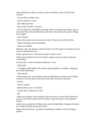 amor ordinário dos salões; um amor capaz de sacrifício, capaz de tudo? Não
acredita!
- Se me afirma, acredito; mas...
- Existe a pessoa e o amor.
- São então duas fênix.
- Não zombe. Existem... Procure...
- Ah! isso há de ser mais difícil: não tenho tempo. E supondo que achasse, de que
me servia? Para mim é perfeitamente inútil. Isso é bom para outros; para o Diogo,
por exemplo...
- Para o Diogo?
A bela viúva pareceu ter um assomo de cólera. Depois de um silêncio disse:
- Adeus! Desculpe, estou incomodada.
- Então, até amanhã!
Dizendo o que, Tito apertou a mão de Emília e saiu tão alegre e descuidoso como se
saísse de um jantar de anos.
Emília, apenas ficou só, caiu numa cadeira e cobriu o rosto.
Estava nessa posição havia cinco minutos, quando assomou à porta a figura do
velho Diogo.
O rumor que o velho fez entrando despertou a viúva.
- Ainda aqui!
- É verdade, minha senhora, disse Diogo aproximando-se, é verdade. Ainda aqui,
por minha infelicidade...
- Não entendo...
- Não saí para casa. Um demônio oculto me impeliu para cometer um ato infame.
Cometi-o, mas tirei dele um proveito; estou salvo. Sei que me não ama.
- Ouviu?
- Tudo. E percebi.
- Que percebeu, meu caro senhor?
- Percebi que a senhora ama o Tito.
- Ah!
- Retiro-me, portanto, mas não quero fazê-lo sem que ao menos fique sabendo de
que saio com ciência de que não sou amado; e que saio antes de me mandarem
embora.
Emília ouviu as palavras de Diogo com a maior tranqüilidade. Enquanto ele falava
teve tempo de refletir no que devia dizer.
Diogo estava já a fazer o seu último cumprimento, quando a viúva lhe dirigiu a
palavra.

 
