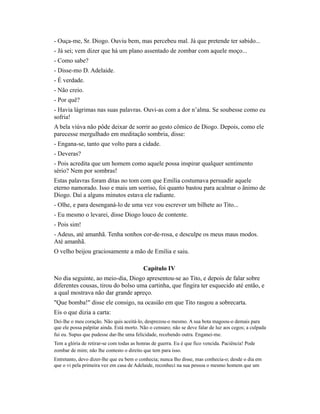 - Ouça-me, Sr. Diogo. Ouviu bem, mas percebeu mal. Já que pretende ter sabido...
- Já sei; vem dizer que há um plano assentado de zombar com aquele moço...
- Como sabe?
- Disse-mo D. Adelaide.
- É verdade.
- Não creio.
- Por quê?
- Havia lágrimas nas suas palavras. Ouvi-as com a dor n’alma. Se soubesse como eu
sofria!
A bela viúva não pôde deixar de sorrir ao gesto cômico de Diogo. Depois, como ele
parecesse mergulhado em meditação sombria, disse:
- Engana-se, tanto que volto para a cidade.
- Deveras?
- Pois acredita que um homem como aquele possa inspirar qualquer sentimento
sério? Nem por sombras!
Estas palavras foram ditas no tom com que Emília costumava persuadir aquele
eterno namorado. Isso e mais um sorriso, foi quanto bastou para acalmar o ânimo de
Diogo. Daí a alguns minutos estava ele radiante.
- Olhe, e para desenganá-lo de uma vez vou escrever um bilhete ao Tito...
- Eu mesmo o levarei, disse Diogo louco de contente.
- Pois sim!
- Adeus, até amanhã. Tenha sonhos cor-de-rosa, e desculpe os meus maus modos.
Até amanhã.
O velho beijou graciosamente a mão de Emília e saiu.
Capítulo IV
No dia seguinte, ao meio-dia, Diogo apresentou-se ao Tito, e depois de falar sobre
diferentes cousas, tirou do bolso uma cartinha, que fingira ter esquecido até então, e
a qual mostrava não dar grande apreço.
"Que bomba!" disse ele consigo, na ocasião em que Tito rasgou a sobrecarta.
Eis o que dizia a carta:
Dei-lhe o meu coração. Não quis aceitá-lo, desprezou-o mesmo. A sua bota magoou-o demais para
que ele possa palpitar ainda. Está morto. Não o censuro; não se deve falar de luz aos cegos; a culpada
fui eu. Supus que pudesse dar-lhe uma felicidade, recebendo outra. Enganei-me.
Tem a glória de retirar-se com todas as honras de guerra. Eu é que fico vencida. Paciência! Pode
zombar de mim; não lhe contesto o direito que tem para isso.
Entretanto, devo dizer-lhe que eu bem o conhecia; nunca lho disse, mas conhecia-o; desde o dia em
que o vi pela primeira vez em casa de Adelaide, reconheci na sua pessoa o mesmo homem que um

 