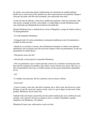 Se, porém, essa esquivança denota simplesmente um sentimento de orgulho legítimo,
perdoe-me se ousei escrever-lhe quando seus olhos expressamente mo proibiram. Rasgue a
carta que não pode valer-lhe uma recordação, nem representar uma arma."
A carta era toda de reflexão; a frase fria e medida não exprimia o fogo do sentimento. Não
terá, porém, escapado ao leitor a sinceridade e a simplicidade com que Mendonça pedia
uma explicação que Margarida provavelmente não podia dar.
Quando Mendonça disse a Andrade haver escrito a Margarida, o amigo do médico entrou a
rir despregadamente.
- Fiz mal? perguntou Mendonça.
- Estragaste tudo. Os outros pretendentes começaram também por carta; foi justamente a
certidão de óbito do amor.
- Paciência, se acontecer o mesmo, disse Mendonça levantando os ombros com aparente
indiferença; mas eu desejava que não estivesses sempre a falar nos pretendentes; eu não sou
pretendente no sentido desses.
- Não querias casar com ela?
- Sem dúvida, se fosse possível, respondeu Mendonça.
- Pois era justamente o que os outros queriam; casar-te-ias e entrarias na mansa posse dos
bens que lhe couberam em partilha e que sobem a muito mais de cem contos. Meu rico, se
falo em pretendentes não é por te ofender, porque um dos quatro pretendentes despedidos
fui eu.
- Tu?
- É verdade; mas descansa, não fui o primeiro, nem ao menos o último.
- Escreveste?
- Como os outros; como eles, não obtive resposta; isto é, obtive uma: devolveu-me a carta.
Portanto, já que lhe escreveste, espera o resto; verás se o que te digo é ou não exato. Estás
perdido, Mendonça; fizeste muito mal.
Andrade tinha esta feição característica de não omitir nenhuma das cores sombrias de uma
situação, com o pretexto de que aos amigos se deve a verdade. Desenhado o quadro,
despediu-se de Mendonça, e foi adiante.
Mendonça foi para casa, onde passou a noite em claro.

 