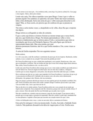dia veio atirar-se aos meus pés... Era zombaria então, como hoje. Eu já devia conhecê-lo. Caro pago
o meu engano. Adeus, adeus para sempre.

Lendo esta carta, Tito olhava repetidas vezes para Diogo. Como é que o velho se
prestara àquilo? Era autêntica ou apócrifa a tal carta? Sobre não trazer assinatura,
tinha a letra disfarçada. Seria uma arma de que o velho usara para descartar-se do
rapaz? Mas, se fosse assim, era preciso que ele soubesse do que se passara na
véspera.
Tito releu a carta muitas vezes; e, despedindo-se do velho, disse-lhe que a resposta
iria depois.
Diogo retirou-se esfregando as mãos de contente.
É que a carta cuja leitura os leitores fizeram ao mesmo tempo que o nosso herói,
não era a que Emília lera a Diogo. Na minuta apresentada ao velho a viúva
declarava simplesmente que se retirava para a Corte, e acrescentava que entre as
recordações que levava de Petrópolis figurava Tito, pela figura que ela havia
representado diante dele. Mas essa minuta, por uma
destreza puramente feminina, não foi a que Emília mandou a Tito, como viram os
leitores.
À carta de Emília respondeu Tito nos seguintes termos:
Minha senhora,
Li e reli a sua carta; e não lhe ocultarei o sentimento de pesar que ela me inspirou. Realmente, minha
senhora, é esse o estado do seu coração? Está assim tão perdido por mim?
Diz Vossa Excelência que eu com a minha bota machuquei o seu coração. Penaliza-me o fato, sem
que eu entretanto o confirme. Não me lembra até hoje que tivesse feito estrago algum desta natureza.
Mas, enfim, Vossa Excelência o diz, e eu devo crê-lo.
Lendo esta carta Vossa Excelência dirá consigo que eu sou o mais audaz cavalheiro que ainda pisou a
terra de Santa Cruz. Será um engano de observação. Isto em mim não é audácia, é franqueza.
Lastimo que as cousas chegassem a este ponto, mas não posso dizer-lhe nada mais que a verdade.
Devo confessar que não sei se a carta a que respondo é de Vossa Excelência. A sua letra, de que eu já
vi uma amostra no álbum de D. Adelaide, não se parece com a da carta; está evidentemente
disfarçada; é de qualquer mão. Demais, não traz assinatura.
Digo isto porque a primeira dúvida que nasceu em meu espírito proveio do portador escolhido. Pois
quê? Vossa Excelência não achou outro senão o próprio Diogo? Confesso que de tudo o que tenho
visto em minha vida, é isto o que mais me faz rir.
Mas eu não devo rir, minha senhora. Vossa Excelência abriu-me o seu coração de um modo que
inspira antes compaixão. Esta compaixão não lhe é desairosa, porque não vem por sentido irônico. É
pura e sincera. Sinto não poder dar-lhe essa felicidade que me pede; mas é assim.
Não devo estender-me, contudo custa-me arrancar a pena de cima do papel. É que poucos terão a
posição que eu ocupo agora, a posição de requestado. Mas devo acabar e acabo aqui, mandando-lhe
os meus pêsames e rogando a Deus para que encontre um coração menos frio que o meu.
A letra vai disfarçada como a sua, e, como na sua carta, deixo a assinatura em branco.

Esta carta foi entregue à viúva na mesma tarde. À noite, Azevedo e Adelaide foram
visitá-la. Não puderam dissuadi-la da idéia da viagem para a Corte. Emília usou

 