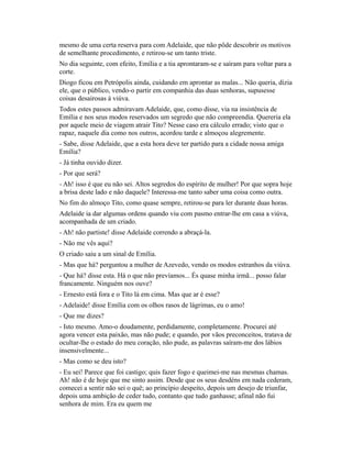 mesmo de uma certa reserva para com Adelaide, que não pôde descobrir os motivos
de semelhante procedimento, e retirou-se um tanto triste.
No dia seguinte, com efeito, Emília e a tia aprontaram-se e saíram para voltar para a
corte.
Diogo ficou em Petrópolis ainda, cuidando em aprontar as malas... Não queria, dizia
ele, que o público, vendo-o partir em companhia das duas senhoras, supusesse
coisas desairosas à viúva.
Todos estes passos admiravam Adelaide, que, como disse, via na insistência de
Emília e nos seus modos reservados um segredo que não compreendia. Quereria ela
por aquele meio de viagem atrair Tito? Nesse caso era cálculo errado; visto que o
rapaz, naquele dia como nos outros, acordou tarde e almoçou alegremente.
- Sabe, disse Adelaide, que a esta hora deve ter partido para a cidade nossa amiga
Emília?
- Já tinha ouvido dizer.
- Por que será?
- Ah! isso é que eu não sei. Altos segredos do espírito de mulher! Por que sopra hoje
a brisa deste lado e não daquele? Interessa-me tanto saber uma coisa como outra.
No fim do almoço Tito, como quase sempre, retirou-se para ler durante duas horas.
Adelaide ia dar algumas ordens quando viu com pasmo entrar-lhe em casa a viúva,
acompanhada de um criado.
- Ah! não partiste! disse Adelaide correndo a abraçá-la.
- Não me vês aqui?
O criado saiu a um sinal de Emília.
- Mas que há? perguntou a mulher de Azevedo, vendo os modos estranhos da viúva.
- Que há? disse esta. Há o que não prevíamos... És quase minha irmã... posso falar
francamente. Ninguém nos ouve?
- Ernesto está fora e o Tito lá em cima. Mas que ar é esse?
- Adelaide! disse Emília com os olhos rasos de lágrimas, eu o amo!
- Que me dizes?
- Isto mesmo. Amo-o doudamente, perdidamente, completamente. Procurei até
agora vencer esta paixão, mas não pude; e quando, por vãos preconceitos, tratava de
ocultar-lhe o estado do meu coração, não pude, as palavras saíram-me dos lábios
insensivelmente...
- Mas como se deu isto?
- Eu sei! Parece que foi castigo; quis fazer fogo e queimei-me nas mesmas chamas.
Ah! não é de hoje que me sinto assim. Desde que os seus desdéns em nada cederam,
comecei a sentir não sei o quê; ao princípio despeito, depois um desejo de triunfar,
depois uma ambição de ceder tudo, contanto que tudo ganhasse; afinal não fui
senhora de mim. Era eu quem me

 