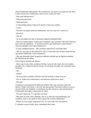 sentia doudamente apaixonada e lho manifestava, por gestos, por palavras, por tudo;
e mais crescia nele a indiferença, mais crescia o amor em mim.
- Mas estás falando sério?
- Olha antes para mim.
- Quem pensara?...
- A mim própria parece impossível; porém é mais que verdade...
- E ele?...
- Ele disse-me quatro palavras indiferentes, nem sei o que foi, e retirou-se.
- Resistirá?
- Não sei.
- Se eu adivinhara isto não te insinuaria naquela malfadada idéia.
- Não me compreendeste. Cuidas que eu deploro o que acontece? Oh! não! Sinto-me
feliz, sinto-me orgulhosa... É um destes amores que brotam por si para encher a
alma de satisfação: devo antes abençoar-te...
- É uma verdadeira paixão... Mas acreditas impossível a conversão dele?
- Não sei; mas seja ou não impossível, não é a conversão que eu peço; basta-me que
seja menos indiferente e mais compassivo.
- Mas que pretendes fazer? perguntou Adelaide sentindo que as lágrimas também
lhe rebentavam dos olhos.
Houve alguns instantes de silêncio.
- Mas o que tu não sabes, continuou Emília, é que ele não é para mim um simples
estranho. Já o conhecia antes de casada. Foi ele quem me pediu em casamento antes
de Rafael...
- Ah!
- Sabias?
- Ele já me havia contado a história, mas não nomeara a santa. Eras tu?
- Era eu. Ambos nos conhecíamos, sem dizermos nada um ao outro...
- Por quê?
A resposta a esta pergunta foi dada pelo próprio Tito, que assomara à porta do
interior. Tendo visto entrar a viúva de uma das janelas, Tito desceu abaixo a ouvir a
conversa dela com Adelaide. A estranheza que lhe causava a volta inesperada de
Emília podia desculpar a indiscrição do rapaz.
- Por quê? repetiu ele. É o que lhes vou dizer.
- Mas antes de tudo, disse Adelaide, não sei se sabe que uma indiferença, tão
completa, como a sua, pode ser fatal a quem lhe é menos indiferente?
- Refere-se à sua amiga? perguntou Tito. Eu corto tudo com uma palavra.
E voltando-se para Emília, disse, estendendo-lhe a mão:

 
