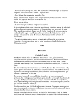 - Pois eu ia partir, mas já não parto. Ah! recebi uma carta da Europa: foi o capitão
da galera Macedônia quem a trouxe! Chegou o urso!
- Pois vá fazer-lhe companhia, respondeu Tito.
Diogo fez uma careta. Depois, como desejasse saber o motivo da súbita volta da
viúva, esta explicou-lhe que se ia casar com Tito.
Diogo não acreditou.
- É ainda um laço, não? disse ele piscando os olhos.
E não só não acreditou então, como não acreditou daí em diante, apesar de tudo. Daí
a alguns dias partiram todos para a corte. Diogo ainda se não convencia de nada.
Mas, quando entrando um dia em casa de Emília viu a festa do noivado, o pobre
velho não pôde negar a realidade e sofreu um forte abalo. Todavia, teve ainda
coração para assistir às festas do noivado. Azevedo e a mulher serviram de
testemunhas.
"É preciso confessar, escrevia dous meses depois o feliz noivo ao esposo de
Adelaide; - é preciso confessar que eu entrei num jogo arriscado. Podia perder;
felizmente ganhei."
FIM
Frei Simão
Capítulo Primeiro
Frei Simão era um frade da ordem dos Beneditinos. Tinha, quando morreu,
cinqüenta anos em aparência, mas na realidade trinta e oito. A causa desta velhice
prematura derivava da que o levou ao claustro na idade de trinta anos, e, tanto
quanto se pode saber por uns fragmentos de memórias que ele deixou, a causa era
justa.
Era frei Simão de caráter taciturno e desconfiado. Passava dias inteiros na sua cela,
donde apenas saía na hora do refeitório e dos ofícios divinos. Não contava amizade
alguma no convento, porque não era possível entreter com ele os preliminares que
fundam e consolidam as afeições.
Em um convento, onde a comunhão das almas deve ser mais pronta e mais
profunda, frei Simão parecia fugir à regra geral. Um dos noviços pôs-lhe alcunha de
urso, que lhe ficou, mas só entre os noviços, bem entendido. Os frades professos,
esses, apesar do desgosto que o gênio solitário de frei Simão lhes inspirava, sentiam
por ele certo respeito e veneração.
Um dia anuncia-se que frei Simão adoecera gravemente. Chamaram-se os socorros
e prestaram ao enfermo todos os cuidados necessários. A moléstia era mortal; depois
de cinco dias frei Simão expirou.
Durante estes cinco dias de moléstia, a cela de frei Simão esteve cheia de frades.
Frei Simão não disse uma palavra durante esses cinco dias; só no último, quando se

 